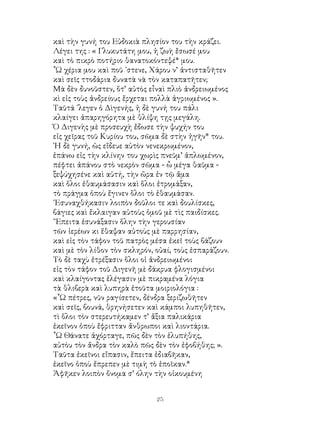 25
καὶ τὴν γυνή του Εὐδοκιὰ πλησίον του τὴν κράζει.
Λέγει της : « Γλυκυτάτη μου, ἡ ζωὴ ἔσωσέ μου
καὶ τὸ πικρὸ ποτήριο θανατοκόντεψέ* μου.
῏Ω χέρια μου καὶ ποῦ ᾽στενε, Χάρου ν’ ἀντισταθῆτεν
καὶ σεῖς ττοδάρια δυνατὰ νὰ τὸν καταπατῆτεν;
Μὰ δὲν δυνοῦστεν, ὅτ’ αὐτὸς εἶναὶ πλιὸ ἀνδρειωμένος
κὶ εἰς τοὺς ἀνδρείους ἔρχεται πολλὰ ἀγριωμένος ».
Ταῦτά ᾽λεγεν ὁ Δὶγενής, ἡ δὲ γυνή του πάλι
κλαίγει ἀπαρηγόρητα μὲ θλίψη τῃς μεγάλη.
Ὁ Διγενὴς μὲ προσευχὴ ἔδωσε τὴν ψυχήν του
εἰς χεῖρας τοῦ Κυρίου του, σῶμα δὲ στὴν ἠγῆν* του.
῾Η δὲ γυνή, ὡς εἴδευε αὐτὸν νενεκρωμένον,
ἐπάνω εἰς τὴν κλίνην του χωρὶς πνεῦμ’ ἁπλωμένον,
πέφτει ἀπάνου στὸ νεκρὸν σῶμα - ὦ μέγα θαῦμα -
ξεψύχησένε καὶ αὐτή, τὴν ὥρα ἐν τῷ ἄμα
καὶ ὅλοι ἐθαυμάσασιν καὶ ὅλοι ἐτρομάξαν,
τὸ πράγμα ὁποὺ ἔγινεν ὅλοι τὸ ἐθαυμάσαν.
᾽Εσυναχθήκασιν λοιπὸν δοῦλοι τε καὶ δουλίσκες,
βάγιες καὶ ἔκλαιγαν αὐτοὺς ὁμοῦ μὲ τὶς παιδίσκες.
῎Επειτα ἐσυνάξασιν ὅλην τὴν γερουσίαν
τῶν ἱερέων κι ἔθαψαν αὐτοὺς μὲ παρρησίαν,
καὶ εἰς τὸν τάφον τοῦ πατρὸς μέσα ἐκεῖ τοὺς βάζουν
καὶ μὲ τὸν λίθον τὸν σκληρόν, οὐαί, τοὺς ἐσπαράζουν.
Τὸ δὲ ταχὺ ἐτρέξασιν ὅλοι οἱ ἀνδρειωμένοι
εἰς τὸν τάφον τοῦ Διγενῆ μὲ δάκρυα φλογισμένοι
καὶ κλαίγοντας ἐλέγασιν μὲ πικραμένα λόγια
τὰ θλιβερὰ καὶ λυπηρὰ ἐτοῦτα μοιριολόγια :
«῏Ω πέτρες, νῦν ραγίσετεν, δένδρα ξεριζωθῆτεν
καὶ σεῖς, βουνά, θρηνήσετεν καὶ κάμποι λυπηθῆτεν,
τὶ ὅλοι τὸν στερευτήκαμεν τ’ ἄξια παλικάρια
ἐκεῖνον ὁποὺ ἔφριτταν ἄνθρωποι καὶ λιοντάρια.
῟Ω Θάνατε ἀχόρταγε, πῶς δὲν τὸν ἐλυπήθης,
αὐτὸυ τὸν ἄνδρα τὸν καλὸ πῶς δὲν τὸν ἐφοβήθης; ».
Ταῦτα ἐκεῖνοι εἴπασιν, ἔπειτα ἐδιαβῆκαν,
ἐκεῖνο ὁποὺ ἔπρεπεν μὲ τιμὴ τὸ ἐποῖκαν.*
Ἀφῆκεν λοιπὸν ὄνομα σ’ όλην τὴν οἰκουμένη
 