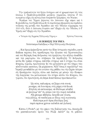 250
Τὴν γραφικότητα τοῦ ἔργου ἐνίσχυον καὶ οἱ χρωματισμοί εἰς τοὺς
ὁποίους ὁ Πραξιτέλης-ἀπέδιδε μεγάλην σημασίαν, λέγεται δ’ ὅτι
συνεράτην εἶχευ εἰς αὐτοὺς ἕναν ὀνομᾶστὸν ζωγράφον, τὸν Νικίαν.
.Ἄγαλμα τοῦ ῞Ερμοῦ φέροντος τὸν Διόνυσον εἶχε κάμει καὶ ὁ
Κηφισόδοτος, τοῦ Πραξιτέλους δὲ τὸ σύμπλεγμα ἀφιερώθη ὡς σύμβολον
πιθανῶς τῆς μεταξὺ τῶν Ἀρκάδων καὶ τῶν ᾽Ηλείων συμμαχίας τοῦ
343 π.Χ., διότι ὁ Διόνυσος ἐτιμᾶτο κατ’ ἐξοχὴν εἴς τὴν ᾽Ηλείαν, ὁ δ’
῾Ερμῆς κατ’ ἐξοχὴν εἰς τὴν Ἀρκαδίαν.
« ῞Ιστορία τῆς Ἀρχαίας ῾Ελληνικῆς Τέχνης »	 Χρῖστος Τσούντας
3. Η ΠΟΙΗΣΙΣ ΤΟΥ ΡΗΓΑ
Ἀπόσπασμα διαλέξεως « Περὶ Ἑλληνικῆς Ποιήσεως
... Καὶ ὄμως ἐμφανίζεται κατὰ τὴν ἰδίαν ἱστορικὴν περίοδον, κατὰ
δώδεκα περίπου ἔτη πρεσβύτερος τὴν ἡλικίαν τοῦ Χριστοπούλου
καὶ τοῦ Βηλαρᾶ, ἕνας ἄνθρωπος· τοῦ προφήτου τὴν αἴγλην ἀναδίδει
καὶ τοῦ μαρτυρίου τὸν στέφανον θὰ περιβληθῇ. ῾Ο ἄνθρωπος
αὐτὸς δὲι γράφει στίχους, σαλπίζει στίχους· καὶ ὁ στίχος του εἶναι
ἄτεχνος, γυμνός, πρωτογενής· ἂν τὸν μετρήσετε μὲ τὸν πῆχυν τῶν
αἰσθτιτικῶν κανόνων, θὰ μορφώσετε. Ἀλλ’ ὅπως ὁ νομοθέτης* τοῦ
Ἰσραὴλ μεταβάλλει μὲ τὸν κτύπον τῆς ράβδου του τὴν ξηρὰν πέτραν
εἰς δροσέρρυτον πηγήν, οὓτω καὶ ἐκεῖνος μὲ μόνην τὴν δύναμιν
τῆς ἐνεργείας· του μετουσιώνει τὸν στίχον αὐτὸν τὸν ἄτεχνον, τὸν
γυμνόν, τὸν πρωτογενῆ, εἰς ἄσμα ἀναστάσεως πρωτάκουστον:
῾Ως πότε, παλικάρια, νὰ ζοῦμε στὰ στενά,
μονάχοι, σὰ λιοντάρια, στὶς ράχες στὰ βουνά;
Σπηλιὲς νὰ κατοικοῦμε, νὰ βλέπουμε κλαδιά
νὰ φεύγουμ’ ἀπ’ τὸ, κόσμο γιὰ τὴν πικρὴ σκλαβιά;
Νὰ χάνωμε ἀδέλφια, πατρίδα καὶ γονεῖς,
τοὺς φίλους, τὰ παιδιά μας κι ὅλους τοὺς συγγενεῖς;
Καλύτερα μιότ ὣρας ἐλεύθερη ζωή,
παρὰ σαράνια χρόνια σκλαβιὰ καὶ φυλακή.
Κάπου ὁ Ρενάν*, μὲ τὴν χάριν τῆς διαλεκτικῆς του, ἀνεκήρυξε
τὸν μασσαλιωτικὸν ὕμνον τοῦ Ρουζὲ Δελὶλ* ὡς τὸ μᾶλλον
 