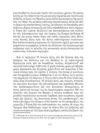 251
περισπούδαστον ποιητικὸν προϊὸν τῶν νεωτέρων χρόνων. Ἄν κανεὶς
ζυγίσῃ μὲ τὴν πλάστιγγα τῆς κοινωνικῆς σημασίας καὶ τῆς ἐθνικῆς
ἐπιβολῆς τὸ ἔργον τοῦ Φεραίου, κατὰ πολλὰ ἐμπνευσμένον ὄχι μόνον
ἀπὸ τὴν ἰδέαν τῆς μεγάλης γαλλικῆς ἐπαναστάσεως, ἀλλὰ καὶ ἀπὸ
τὸ ᾆσμα τῆς ἐπαναστάσεως ταύτης, θὰ ἠδύνατο νὰ ἐπαναλάβῃ κάτι
ἀνάλογον, δίχως νὰ θεωρηθῇ καὶ πολὺ παραδοξολόγος. Διότι σήμερον
ἡ Τέχνη δὲν τιμᾶται ἀσυζητητὶ καὶ ἀνεπιφυλάκτως ὑπὸ πολλῶν
ἐκ τῶν φιλοσοφούντων περὶ τοῦ ὡραίου, ὡς δύναμις ἀντλοῦσα ἐξ
ἑαυτῆς καὶ μόνης πᾶσαν ἰσχὺν καὶ πᾶσαν εὐμορφίαν, ἄνευ ἄλλου
τινὸς σκοποῦ, ξένου πρὸς τὴν ἁγνὴν καλλιτεχνικὴν συγκίνησιν.
Καὶ ἁπλῶς ἐνταῦθα μνημονεύω, ὅτι ὑφίσταται σχολὴ κριτικῶν καὶ
ψυχολόγων συγγραφέων, ἡ ὁποία τὴν ἀλήθειαν τῆς ποιήσεως μετρεῖ
συμφώνως πρὸς τὸ μέγεθος τῆς κοινωνικῆς αὐτῆς ἐπενεργείας εἰς
κύκλον ὅσῳ τὸ δυνατὸν εὐρύτερον.
Καὶ τί περίεργον! ῾Η ποίησις αὐτή, ποὺ δὲν δύναται ἀπὸ τῆς
ἀπόψεως τοῦ ἀπολύτου καὶ τοῦ ἰδεώδους ἐν τῇ καλλιτεχνικῇ
δημιουργίᾳ μήτε κὰν νὰ ὀνομάζεται ποίησις, ἀτημέλητος* καὶ
κυριολεκτοῦσα μέχρι πεζότητος, ἡ χωρἵς εἰκόνας, χωρὶς μεταφοράς,
χωρὶς ἀκκίσματα καὶ ἑλιγμούς, χωρὶς ἄ·νθη καὶ ψιμμύθια, ἡ βαί-
νουσα εὐθέως πρὸς τὸν σκοπόν ἡ ποίησις, τῆς ὁποίας οἱ μονότονοι
καὶ στοιχειώδεις ρυθμοὶ, διαδέχονται ὁ εἰς τὸν ἄλλον, ὡς οἱ χτύποι
τῆς σφύρας ἐπὶ τοῦ ἄκμονος· ἡ ποίησις αὕτη, ὅσῳ δὲ εἷναι πλαστική,
τόσῳ εἶναι ἐθνοπλαστική. ῾Η ποίησις αὕτη, καὶ τοιαύτη, στέκεται
εἰς περιωπὴν ἀνωτέραν τῆς φιλοπαίγμονος καὶ ψοφοδεοῦς Μούσης
τῶν ψευδανακρεοντείων καὶ τῶν αἰσωπείων ἀπομιμήσεων, αἱ
ὁποῖο, φαίνονται ἀντικρύ της ὡς θεματογραφίαι κορασίων. Μὲ τὴν
κλαγγὴν τῶν θουρίων τοῦ Φεραίου ἡ ποίησις συνδέεται πρὸς τὴν
μεγάλην πανελλήνιον κοινωνίαν· λαμβανει νέαν συνείδησιν, εὐρεῖαν
τώρα καὶ ὑψηλήν, τῆς ἀποστολῆς αὐτῆς. Τὸν μανδρότοιχον
, τὸν
ὁποῖον δὲν ἕχουν τὴν δύναμιν οἱ δύο ἐκείνοι νὰ τὸν καταρρίψουν, τὸν
κρημνίζει ὁ Ρήγας διὰ τῶν σαλπισμάτων του, καθὼς τὰ τείχη τῆς
῾Ιεριχοῦς. Καὶ διαβλέπομεν τώρα τὰ πλάτη ὅλα τοῦ ὁρίζοντος, καὶ
συγκοινωνοῦμεν μὲ τὴν ζωήν ἀνατριχιάζομεν, καθὼς ἐγγίζομεν τὴν
. 0 Βηλαρᾶς καὶ ό Χριστόπουλος, ἐξ, ὧν ὁ πρῶτος ἔγραψε χαὶ αἰσωπείους μύθους, ὁ δὲ
δεύτερος ποιήματα ὑμνοῦντα τὸν οἶνον καὶ τῂν χαρὰν ἐν γἐνει (ἀνακρεόντεια)
 