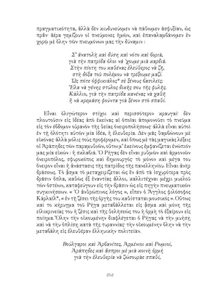 252
πραγματικότητα, ἀλλὰ δὲν κιυδυνεύομεν νὰ πάθωμεν ἀσφυξίαν, ὡς
πρἄν· ἀέρα γεμίζουν οἱ πνεύμονες ἡμῶν, καὶ ἐπαναλαμβάνομεν ἐν
χορῷ μὲ ὅλην τῶν πνευμόνων μας τὴν δύναμιν :
Σ’ ἀνατολὴ καὶ δύση καὶ νότο καὶ βοριά,
γιὰ τὴν πατρίδα ὁλοι νά ᾽χουμε μιὰ καρδιά.
Στὴν πίοτη του καθένας ἐλεύθερος νὰ ζῆ,
στὴ δόξα τοῦ πολέμου νὰ τρέξουμε μαζί.
Ὠς πότε ὀφφικιάλος* σὲ ξένους βασιλεῖς;
῎Ελα νὰ γένης στύλος δικῆς σου τῆς φυλῆς.
Κάλλιο, γιὰ τὴν πατρίδα κανένας νὰ χαθῆ
ἢ νὰ κρεμάση φούντα γιὰ ξένον στὸ σπαθί.
Εἶναι ὀλιγώτερον στίχοι καὶ περισσότερον κραυγαί· δὲν
πλουτοῦσιν εἰς ἰδέας ἀπὸ ἐκείνας αἱ ὁποῖαι ἀπομονοῦσι τὸ πνεῦμα
εἰς τὸν έβδομον οὐρανὸν τῆς θείας ὀνειροπολήσεως· ἀλλὰ εἶναι αὐτοὶ
ἐν τῇ ὁλότητι αὐτῶν μία ἰδέα, ἡ ἐλευθερία. Δὲν μᾶς θαμβώνουν μὲ
εἰκόνας· ἀλλὰ μόλις τοὺς προφέρομεν, καὶ ὅπως μὲ τὰς μαγικὰς λέξεις
οἱ Ἀράπηδες τῶν παραμυθιῶν, οὕτω μ’ ἐκείνους ἐμφανίζεται ἐνώπιόν
μας μία εἰκών : ἡ σκλαβιά. ῾Ο Ρήγας δὲν εἶναι ρυθμῶν καὶ ἁρμονιῶν
ὀνειροπόλος, σφυροκόπος καὶ δημιουργός· τὸ μόνον καὶ μέγα του
ὅνειρον εἶναι ἡ ἀνάστασις τῆς πατρίδος τῆς πανελληνίου. Εἶναι ἀνὴρ
δράσεως. Τὸ ᾆσμα τὸ μεταχειρίζεται ὡς ἓν ἀπὸ τὰ ἰσχυρότερα πρὸς
δρᾶσιν ὅπλα, καθὼς ἐξ ἐναντίας ἄλλοι, καλλιτέχναι μέχρι μυελοῦ
τῶν ὀστέων, καταφεύγουν εἰς τὴν δρᾶσιν ὡς εἰς πηγὴν πνευματικῶν
συγκινήσεων. « ῾Ο ἀνθρώπινος λόγος », εἶπεν ὁ Ἄγγλος φιλόσοφος
Κάρλαϊλ*, « ἐν τῇ ζέσει τῆς ὀργῆς του καθίσταται μουσικός ». Οὕτως
καὶ το κήρυγμα τοῦ Ρήγα μεταβάλλεται εἰς ᾇσμα καὶ μόνη τῆς
εἰλικρινείας του ἡ ζέσις καὶ τῆς θελήσεώς του ἡ ὁρμὴ τὸ ἐξαίρουν εἰς
ποίημα. Ὅλην τὴν οἰκουμένην διαφλέγεται ὁ Ρήγας νὰ τὴν μυήσῃ
καὶ νὰ τὴυ ὁπλίσῃ κατὰ τῆς τυραννίας· τὴν οἰκουμένην ὅλην νὰ τὴν
μεταβάλη εἰς ἐλευθέραν ἐλληυικὴν πολιτείαν.
Βούλγαροι καὶ Ἀρβανίτες, Ἀρμένιοι καὶ Ρωμιοί,
Ἀράπηδες καὶ ἄσπροι μὲ μιὰ κοινὴ ὁρμή
γιὰ τὴν ἐλευθερία νὰ ζώσουρὰε σπαθί,
 