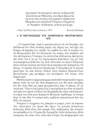 253
πὼς εἰμαστ’ ἀντρειωμένοι παντοῦ νὰ ξακουσθῆ.
Σουλιῶτες καὶ Μανιάτες, λιοντάρια ξακουστά,
ὡς ποτε στὲς σπηλιές σας κοιμᾶστε σφφαλιστά;
Μαυροβουνιοῦ καπλάνια* Ὁλύμπου σταυραετοί,
κι Ἀγράφων τὰ ξεφτέρια, γενῆται μιὰ ψυχή.
« Περὶ τῆς Ἑλληνικῆς ποιήσεως » 1897	 Κωστῆς Παλαμᾶς
4. Η ΜΕΤΑΡΣΙΩΣΗ ΤΟΥ ΔΟΜΗΝΙΚΟΥ ΘΕΟΤΟΚΟΠΟΥ-
ΛΟΥ
... Τί σημασία ἔχει τώρα ἡ πραγματικότης γιὰ τὸν ζωγράφο, ποὺ
αἰσθάνεται ὅτι εἶναι ἐντελῶς κύριος τῆς τέχνης του, ποὺ ἕχει τὴν
δύναμη νὰ ἐκφράση ὅ,τι γεμίζει τὴν καρδιά του καὶ τὸ πνεῦμα του,
νὰ ἐξωτερικεύση ὅλο τὸν ἐσωτερικό του κόσμο, τῶν σκέψεων καὶ
τῶν αἰσθημάτων; ῾Ο κόσμος του αὐτὸς εἶναι ἀτέλειωτος, ἀμέτρητος.
Δὲν εἶναι πιὰ ἡ γῆ μὲ τὶς περιορισμένες διαστάσεις της, μὲ τοὺς
συγκεκριμένους ὁρίζοντές της. Στὰ τελευταῖα του ἕργα ὁ ἄνθρωπος
παύει νὰ εἶναι τὸ μέτρο καὶ ὁ ὅρος τῆς συγκρίσεως τῶν πραγμάτων. Τὸ
ἄπειρο, τὸ σύμπαν ἀνοίγεται ἐμπρός μας. ῾Ο ζωγράφος μὲ τὸ μαγικὸ
χρωστήρα του μᾶς ἀνοίγει ὁλοένα νέους κόσμους ἀπεριόριστους,
φανταστικούς· μᾶς μεταφέρει στὸ ἀνύπαρκτο, στὸ ὄνειρο, στὸν
ὁραματισμό.
Μὲἀπερίγραπτηἠρεμίακαὶχωρὶςκανέναδισταγμὸὁκαλλιτέχνης
ἀφήνει πίσω του ὅ,τι δὲν εἶναι ἀπαραίτητο, ὅ,τι δὲν εἶναι οὐσιῶδες,
ὅ,τι δὲν εἶναι ἰδέα καὶ ὁρμᾶ ἀσυγκράτητος πρὸς τὸ ἄπειρο. ῾Η γῆ
νικήθηκε. ῞Ολες οἱ ἐπιθυμίες, ὅλη ἡ προσπάθειά του εἶναι νὰ ὑψωθῆ
πιὰ πρὸς τὸν οὐρανό. Οἱ ἅγιοι ποὺ ζωγραφίζει δὲν εἶναι πιὰ ἄνθρωποι·
τὸ σῶμα των εἶναι μόνο ἀσήμαντο ἐξωτερικὸ περίβλημα, τὸ πνεῦμα
εἶναι τὸ πᾶν. Καὶ τὸ πνεῦμα αὐτὸ, τραβιέται ἀκατανίκητα ἀπὸ τὴν
ἕλξη τοῦ οὐρανοῦ.
Ἀποροῦν οἱ σύγχρονοί του, ἀποροῦν οἱ μικροί, γιατί τὰ σώματα
τῶν τελευταίων του ἔργων δὲν ἔχουν τὶς φυσικὲς ἀνθρώπινες
ἀναλογίες, ἀλλὰ εἶναι τόσο μακρά, τόσο τραβηγμένα. Δὲν μποροῦν
νὰ καταλάβουν ὅτι ὁ Γκρέκο δὲν ζωγραφίζει πλέον ἀνθρώπους, ἀλλὰ
πνεύματα, ποὺ εἶναι στὴν τελευταία στιγμὴ τοῦ ἀποχωρισμοῦ των
 