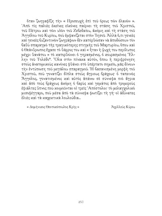 257
ὅταν ζωγραφἴζη τὴν « Προσευχὴ ἐπὶ τοῦ ὀρους τῶν ἐλαιῶν ».
᾽Απὸ τὶς παλιὲς ἐκεῖνες εἰκόνες παίρνει τὴ στάση τοῦ Χριστοῦ,
τοῦ Πέτρου καὶ τῶν υἱῶν τοῦ Ζεβεδαίου, ἀκόμη καὶ τὴ στάση τοῦ
Ἀγγέλου τοῦ Κυρίου, ποὺ ἐμφανίζεται στὸν ᾽Ιησοῦ. Ἀλλὰ ὅ,τι γενεὲς
καὶ γενεὲς βυζαντινῶν ζωγράφων δὲν κατόρθώσαν νὰ ἀποδώσουν τὸν
βαθὺ σπαραγμὸ τῆς τραγικότερης στιγμῆς τοῦ Μαρτυρίου, ὅπου καὶ
ὁ Θεάνθρωπος ἔχασε τὸ θάρρος του καὶ « ἦταν ἡ ψυχή του περίλυπος
μέχρι θανάτου » τὸ κατορθώνει ὁ γηρασμένος, ὁ κουρασμένος ῞Ελ-
λην τοῦ Τολέδο*. ῞Ολα στὸν πίνακα αὐτόν, ὅπου ἡ περιφρόνηση
στοὺς ἀνατομικοὺς κανόνες φθάνει στὸ ὑπέρτατο σημεῖο, μᾶς δίνουν
τὴν ἐντύπωση τοῦ μεγάλου σπαραγμοῦ. ῾Η βασανισμένη μορφὴ τοῦ
Χριστοῦ, ποὺ γονατίζει δίπλα στοὺς ἄγριους βράχους· ὁ ταπεινὸς
Ἄγγελος, γονατισμένος καὶ αὐτὸς ἀπάνω σὲ σύννεφα πιὸ ἄγρια
καὶ ἀπὸ τοὺς βράχους ἀκόμη ὁ βαρὺς καὶ γεμάτος ἀπὸ τρομεροὺς
ἐφιάλτες ὕπνος ποὺ κοιμοῦνται οἱ τρεῖς ᾽Απόστολοι· τὸ μελαγχολικὸ
μισοφέγγαρο, ποὺ μέσα ἀπὸ τὰ σύννεφα φωτίζει τὴ γῆ· οἱ ἀδύνατες
ἐλιὲς καὶ τὰ καχεκτικὰ λουλούδια...
« Δομήνικος Θεοτοκόπουλος Κρὴς »	 Ἀχιλλεὺς Κύρου
 