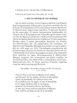 26
ὁ Διγενὴς νὰ τὸν ᾽παινοῦν ὅλοι οἱ ἀνδρειωμένοι.
(Collection des Romas Grecs, Paris1880, σελ. 232 ἑξ.)
3. ΑΠΟ ΤΟ ΧΡΟΝΙΚΟΝ ΤΟΥ ΜΟΡΕΩΣ
Διὰ τοῦ κατὰ συνθήκην τούτου ὀνόματος καλεῖται ἡ ἐκτεταμένη
ἔμμέτρος χρονογραφία, ἡ ἀφηγουμένη τὴν γένεσιν καὶ ἀνάπτυξιν τῶν
μετὰ τὴν Δ’ Σταυροφορίαν (1204 ) ὑπὸ Γάλλων εὐγενῶν ἱδρυθέντων
ἐν Πελοποννήσῳ τιμαριωτικῶν κρατιδίων. Τὸ χρονικὸν διαιρεῖται
εἰς δύο κύρια μέρη. Τὸ πρῶτον πραγματεύεται κεφαλαιωδῶς τὴν
ἱστορίαν τῆς Α’ Σταυροφορίας καί, ὑπερπηδῶν χρόνον ἑκατὸν ἐτῶν,
τὴν ὑπὸ τῶν Φράγκων κατάκτησιν τῆς Κωνσταντινουπόλεως (1204
) μετὰ τῶν ἀμέσως ἀκολουθούντων συμβάντων. Τὸ πολὺ μακρότερον
δεύτερον μέρος, ἡ κυρίως χρονογραφία, ἀφηγεῖται τὴν ἱστορίαν
τῆς Πελοποννήσου ἀπὸ τῆς κατακτήσεως ὑπὸ Γουλιέλμου τοῦ
Σαμπλίττ καὶ Γοδεφρέδου Βιλλαρδουΐνου, ἀνεψιοῦ τοῦ χρονογράφου,
ἀπὸ τοῦ 1205 μέχρι τοῦ 1292. ᾽Επεισοδιακῶς μνημονεύονται καὶ
μεταγενέστερα γεγονότα, τῶν ὁποίων τὰ τελευταῖα πίπτουν εἰς τὴν
γ΄ δεκαετηρίδα τοῦ ιδ΄ αἰῶνος. Συγγραφεὺς τοῦ ἔργου εἶναι γασμοῦλος
(ἤτοι προελθὼν ἐκ γάμου ἑλληνοφραγκικοῦ) ἢ ἐξελληνισθεὶς
Φράγκος, σύγχρονος τῶν ἱστορουμένων καὶ καλῶς γνωρίζων τὰ
τῆς Πελοποννήσου, ὑπὸ πᾶσαν ἔποψιν: τοπογραφικὴν, κοινωνικήν,
ἐκκλησιαστικὴν κλπ. Τὸ ἔργον, μεγίστης ἱστορικῆς σημασίας,
στερεῖται πάσης λογοτεχνικῆς ἱδιότητος.
Κρουμβάχερ - Σωτηριάδη, «῾Ιστορία τῆς Βυζ. Λογοτεχνίας»
τ. Ι΄΄ σ. 100 ἑξ.
᾽Επεὶ ὰν εἶσαι γυωστικὸς κι ἐξεύρεις τὰ σὲ γράφω,
καὶ ἔγροικος* εἰς τὴν γραφήν, τὰ λέγω νὰ ἀπεικάζης*,
πρέπει νὰ ἐκατάλαβες τὸν πρόλογον ὁποὺ εἶπα
εἰς τοῦ βιβλίου μου τὴν ἀρχὴν τὸ πῶς τὸ ἐκαταλέξα,
ὅτι δι’ ἀρχὴν θεμέλιου εἶπα τὸ τῆς Συρίας,
ὡσαύτως τῆς Ἀνατολῆς, ἔπειτα τῆς Πολέου,
τὸ πῶς τοὺς τόπους ἐκεινοὺς ἐκέρδισαν οἱ Φράγκοι,
ὅπως νὰ ἔλθω καὶ φέρω σε καὶ νὰ σὲ καταλέξω
 
