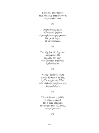 262
φιλοῦσιν, ἀποσπάουσι
τοὺς κλάδους, στεφανώνουσι
τὰς κεφαλάς των.
20.
Ἀνέβα τὴν ἀράβιον,
᾽Οθωμανέ, φοράδα
τὴν φυγὴν κατεγκρήμνισον
ἑλληνικὰ θηρία
σὲ κατατρέχουν.
21.
Τὴν λάμψιν τῶν ὀργάνων
ἀρειμανίων ἵδε
ἄκουσον τὴν βοὴν
τῶν θάνατον πνεόντων
ἢ έλευθερίαν.
22.
Νοεῖς; - Τρέξατε, δεῦτε
οἱ τῶν ῾Ελλήνων παῖδες,
ἦλθ’ ὁ καιρὸς τῆς δόξης
τοὺς εὐκλεεῖς προγὁνους μας
ἄς μιμηθῶμεν.
23.
᾽Εὰν τὸ ἀκονίσῃ ἡ δόξα,
τὸ ξίφος κεραυνοῖ·
ἐὰν ἡ δόξα θερμώσῃ
τὴν ψυχὴν τῶν ῾Ελλήνων,
ποῖος τὴν νικάει;
24.
 