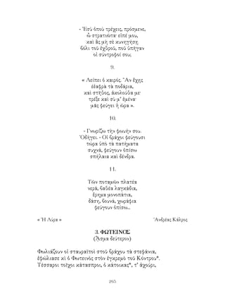 265
- ᾽Εσὺ ὁποὺ τρέχεις, πρόσμενε,
ὦ στρατιῶτα· εἰπέ μου,
καὶ ἂς μὴ σὲ κυνηγήσῃ
βόλι τοῦ ἐχθροῦ, ποῦ ὑπῆγαν
οἰ σύντροφοί σου;
9.
« Λείπει ὁ καιρός. ῍Αν ἔχῃς
έἐαφρὰ τὰ ποδάρια,
καὶ στῆθος, ἀκολούθα με·
τρέξε καὶ σὺ μ’ ἐμένα·
μᾶς φεύγει ἡ ῶρα ».
10.
- Γνωρίζω τὴν φωυήν σου.
῾Οδήγει. - Οἱ βράχοι φεύγουσι
τώρα ὑπὸ τὰ πατήματα
συχνά, φεύγουν ὀπίσω
σπήλαια καὶ δένδρα.
11.
Τῶν ποταμῶν πλατέα
νερά, βαθέα λαγκάδια,
ἔρημα μονοπάτια,
δάση, βουνά, χωράφια
φεύγουν ὀπίσω...
« ῾Η Λύρα »	 ᾽Ανδρέας Κάλρος
3. ΦΩΤΕΙΝΟΣ
(ᾏσμα δεύτερον)
Φωλιάζουν οἱ σταυραϊτοὶ στοῦ βράχου τὰ στεφάνια,
ἐφώλιασε κὶ ὁ Φωτεινὸς στὸν ἐγκρεμὸ τοῦ Κόντρου*.
Τέσσαροι τοῖχοι κάτασπροι, ὁ κάτοικας*, τ’ ἀχούρι,
 