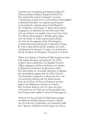 266
ἡ μάντρα γιὰ τὰ πρόβατα, μιὰ δεκαριὰ κυβέρτια*,
πλατύς, καθάριος ὀβορὸς* ζωσμένος διπλολίθι*,
ὅπου ἐπρασίνιζε πυκνὸς ὁ νύλακας*, τὸ μύρτο,
τ’ ἁγιόκλημα, ἡ μελετινή*, κι ὅπου ἅπλωνε ἕνας φράξος*
τὰ δροσερὰ κλωνάρια του σφιχτά, περιπλεγμένα
μ’ ένα φτακοίλι- καρπερὸ καὶ μ’ ἕνα βοϊδομάτη*,
εἶν’ τὸ βασίλειο τοῦ φτωχοῦ. Τ’ ἄρεσε πάντα ἐκεῖθε
νὰ χαίρεται τὴ θάλασσα, ποὺ ὅσο πλατύτερ’ εἶναι
τόσο σοῦ κλέφτει τὴν καρδιά, τόσο τὸ νοῦ σοῦ πνίγει.
Τὴν ἔβλεπε χίλιες μορφὲς ν’ ἀλλάζη, χίλιες ὄψες,
πότε νὰ γλείφη τὸ γιαλὸ προσκυνημένη δούλα
καὶ πότε νὰ τὸν μάχεται τρελή, ξεστηθωμένη,
μ’ ἀνεμοσκόρπιστα μαλλιὰ καὶ μ’ ἀφρισμένο στόμα.
Κι ἦταν ἡ ἔρμη ἑλληνική! Κι ὑπόφερνε νὰ νιώθη
τὰ φράγκικα τὰ κάτεργα* τὴ ράχη της νὰ ὁργώνουν
καὶ νὰ τῆς δέρνη τὰ πλευρὰ μὲ τὰ κουπιά του ὁ ξένος!
῟Ηρθε στὴν Κόκκινη ᾽Εκκλησιὰ* ἐξήντα χρόνους πίσω
ἕνας σοφὸς καλόγερος, φευγάτος ἀπ’ τὴν Πόλη
κι ἔμειν’ ἐκεῖ κι ἅσκήτευε. Τὸν ἕκραζαν Νικήτα.
῞Ηξερε γράμματα πολλὰ κι ἐγιάτρευε τοῦ κόσμου
μὲ ξόρκια καὶ μὲ βότανα τὰ χίλια μύρια πάθη.
Στὸ πρόσταγμά του τὰ κουφὰ- ἐφεύγανε, οἱ ἀκρίδες,
ἀπὸ τὰ πρόβατα ὁ χαμός, ἀπὸ τὰ γίδια ὁ ἴσκιος*.
Τὸν ἐλατρεῦαν τὰ χωριὰ κι ὁ Φωτεινός, ὀπού ᾽ταν
στὸ μοναστήρι δόκιμος καὶ τὸν ἀκολουθοῦσε,
ὅταν τὸν ἕστελναν νὰ βγῆ γιὰ διακονιὰ τριγύρω
ἔμαθε λίγο διάβασμα κι ἄκουσε κὶ ἱστορίες
ἀπὸ τὸν ἅγιον ἀσκητή, ποὺ τοῦ ᾽χανε κεντήσει
τὸ λογισμό του τὸν ὁκνὸ καὶ τὴ σκουριὰ ξεπλύναν,
ὁποὺ ἕτρωγε κάθε καρδιὰ σ’ αὐτὰ τὰ στεῖρα χρόνια.
᾽Εκεῖνος τοῦ ᾽πε, μιὰ φορὰ ποὺ βρέθηκαν μονάχοι
νὰ κάθωνται ἀπολείτουργα στὸ πέτρινο πεζούλι
τοῦ ῾Αι-Λιᾶ στὴν ᾽Εγκλουβήν, τὴν περασμένη δόξα
καὶ τ’ ἄμετρα τὰ βάσανα τοῦ δύστυχού του Γένους.
 