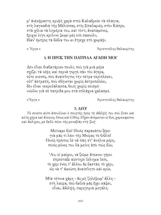 269
μ’ ἀνέκφραστη κρυφὴ χαρὰ στοῦ Καλαβροῦο τὰ πλάγια,
στὴ λαγκαδιὰ τῆς Μέλισσας, στὶς Σπαθαριές, στὸν Κάπρο,
στὰ χίλια τὰ λημέρια του, καὶ τόττ, ἀναπαμένος,
ἔριχνε λίγο κρίθινο ψωμὶ μὲς οτὸ σακούλι,
ἕβαν’ ἐμπρὸς τὰ βόδια του κι ἔτρεχε στὸ χωράφι.
« ῎Εργα »	 Ἀριστοτέλης Βαλαωρίτης
4. Η ΠΡΟΣ ΤΗΝ ΠΑΤΡΙΔΑ ΑΓΑΠΗ ΜΟΥ
Δὲν εἶναι διαβατάρικο πουλί, ποὺ γιὰ μιὰ μέρα
σχίζει τὰ νέφη καὶ περνᾶ γοργὸ σὰν τὸν ἀγέρα,
οὔτε κισσός, ποὺ ἀναίσθητος τὴν πέτρα περὶπλέκει,
οὔτ’ ἀστραπή, ποὺ σβήνεται χωρὶς ἀστροπελέκι,
δὲν εἶναι νεκροθάλασσα, βουὴ χωρὶς σεισμό·
νιώθω γιὰ σὲ πατρίδα μου στὰ σπλάχνα χαλασμό.
«῎Εργα »	 Ἀριστοτέλης Βαλαωρίτης
5. ΔΥΟ!
Τὸ σονέτο αὐτὸ ἀπευθύνει ὁ ποιητὴς πρὸς τὴ ἀδελφή του ποὺ ἧταν καὶ
αὐτὴ χήρα καὶ ἄτεκνη, ὅπως καὶ ὁ ἴδιος. Εἷχαν ἀπομείνει οἱ δυό, χαροκαμένοι
καὶ ἄκληροι, μὲ βαθὺ πόνο τῆς μοναξιᾶς στὴ ζωή·
Μείναμε δύο! Ποιός παρακάτω ξέρει
γιὰ μᾶς τὶ λέει τῆς Μοίρας τὸ βιβλίο!
Ποιός πρῶτος θὲ νἀ πάη στ’ ἀνήλια μέρη,
ποιός μόνος του θὰ μείνη ἀπὸ τοὺς δύο;
῎Αν, οἱ μαῦροι, νὰ ζοῦμε ἄτεκνοι γέροι
ἐπρόσταξε αὐστηρὸ θέλημα θεῖο,
τὸ χέρι ἑνὸς τ’ ἄλλου ἂς βαστάη τὸ χέρι,
ὡς νὰ τ’ ἀκούση ἀναίσθητο καὶ κρύο.
Μὶὰ τέτοια χάρη - ἂς μὴ ζηλέψωμ’ ἄλλη -
στὴ λαύρα, ποὺ βαθιὰ μᾶς ἔχει κάψει,
εἶναι, ἀδελφή, παρηγοριὰ μεγάλη.
 