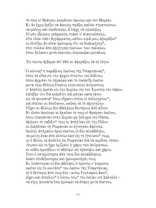 27
τὸ πῶς οἱ Φράγκοι ἐκέρδισαν ὁμοίως καὶ τὸν Μορέαν.
Κι ἂν ἔχης ὄρεξιν νὰ ἀκούης πράξες καλῶν στρατιώτων,
νὰ μάθης καὶ παιδεύεσαι, ἄ λάχη νὰ προκόψης.
Εἱ μὲν ἐξεύρεις γράμματα, πιάσε ν’ ἀναγινώσκης,
εἴτε εἶσαι πάλι ἀγράμματος, κάθου σιμά μου, ἀφκράζου*
κι ἐλπίζω, ἂν εἶσαι φρόνιμος, ὅτι νὰ διαφορήσης*,
ἐπεὶ πολλοὶ ἀπὸ ἀφήγησες ἐκείνων τῶν παλαίων,
ὁποὺ ἤλθασιν μετὰ ἐκεινῶν, ἐπρόκοψαν μεγάλως.
᾽Εν τούτῳ ἄρξομαι ἀπ’ ἐδῶ κι ἀφκράζου τὰ σὲ λέγω.
Ὁ κόντος* ὁ παράξενος ἐκεῖνος τῆς Τσαμπάνιας*,
ὁποὺ σὲ εἶπα εἰς τὴν ἀρχὴν ἐτούτου τοῦ βιβλίου,
ὁποὺ ἄρχισεν τὸ πέρασμα καὶ τὸ πασάτζο ἐκεῖνο
μετὰ τοὺς ἄλλους ἕτερους εὐγενικοὺς ἀνθρώπους
ν’ ἀπέλθη ἐκεῖσε εἰς τὴν Συρίαν, εἰς τοῦ Χριστοῦ τὸν τάφον,
ἐκλέξαν τον διὰ κεφαλὴν καὶ μέγαν καπετάνον
εἰς τὰ φουσάτα* ὅπου εἴχασιν ἐτότε οἱ πελλεγρῖνοι*,
καὶ ἔπεσεν κι ἀπέθανεν, καθὼς σὲ τὸ ἀφηγήθην.
Εἶχεν κι ἄλλους δύο ἀδελφοὺς δευτέρους ἀπὸ αὖτον.
Κι ὥσὰν ἀκοῦσαν κι ἔμαθαν τὸ πὼς οἱ Φράγκοι ἐκεῖνοι,
ὁποὺ ὑπαγαῖναν στὴν Συρίαν μὲ θέλημα τοῦ Πάπα,
ἀφῆκσν τὸ ταξίδιν* τους κι ἀπῆλθαν εἰς τὴν Πόλιν
κι ἐκέρδισαν τὴ Ρωμανίαν κι ἐγίνησαν ἀφέντες,
βουλὴν ἀπήρασιν ὁμοῦ ἐκεῖνοι οἱ δύο αὐταδέλφοι,
νὰ μείνη ἔνας ἀπὸ αὐτοὺς ἐκεῖ εἰς τὸ ἰγονικόν* τους,
κι ὁ ἄλλος νὰ ἀπέλθη εἰς Ρωμανίαν διὰ νὰ κερδίση τόπον.
Λοιπὸν ὡς τὸ ἔχει ἐριζικὸν ἡ χάρις τῶν ἀνθρώπων,
κι οὐδέν ὁμοιάζουν οἱ ἀδελφοὶ εἰς πῤόσοψιν καὶ χᾴριν,
ἧτον ὁ ὑστερνότερος ἀπὸ τοὺς δύο αὐταδέλφους
ὁκάτι ἐπιδεξιώτερος καὶ φρονιμώτερός τους.
Κι ἰσιάστηκαν οἱ δύο ἀδελφοί, ὁ πρῶτος ν’ ἐνεμείνη
εκεῖσε εἰς τὸ κοντάτο* του ἐκεῖνο τῆς Τσαμπάνιας,
κὶ ὁ δεύτερος ἀπὸ τοὺς δύο - μισὶρ Γουλιάμος ἄκω*,
εἶχεν καὶ ἐπίκλην* ὁ λόγου του,* τὸν λέγαν ντέ Σαλοῦθε -
νὰ εὕρη φουσάτα ὅσα ἠμπορεῖ νὰ ἐπάρη μετὰ ἐκεῖνον,
 