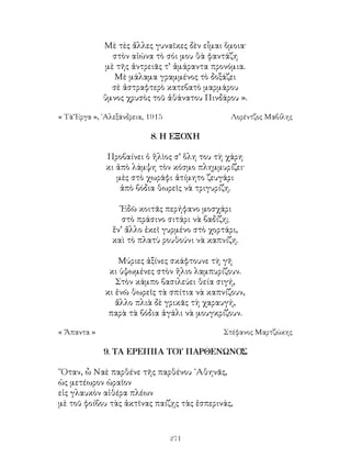 271
Μὲ τὲς ἅλλες γυναῖκες δὲν εἶμαι ὅμοια·
στὸν αἰώνα τὸ σόι μου θὰ φαντάζη
μὲ τῆς ἀντρειᾶς τ’ ἀμάραντα προνόμια.
Μὲ μάλαμα γραμμένος τὸ δοξάζει
σὲ ἀστραφτερὸ κατεβατὸ μαρμάρου
ὕμνος χρυσὸς τοῦ ἀθάνατου Πινδάρου ».
« Τὰ Ἔργα », ᾽Αλεξάνδρεια, 1915	 Λορέντζος Μαβίλης
8. Η ΕΞΟΧΗ
Προβαίνει ὁ ἥλὶος σ’ ὅλη του τὴ χάρη
κι ἀπὸ λάμψη τὸν κόσμο πλημμυρίζει·
μὲς στὸ χωράφι ἀτίμητο ζευγάρι
ἀπὸ βόδια θωρεῖς νὰ τριγυρίζη.
᾽Εδῶ κοιτᾶς περήφανο μοσχάρι
στὸ πράσινο σιτάρι νὰ βαδίζη;
ἕν’ ἄλλο ἐκεῖ γυρμένο στὸ χορτάρι,
καὶ τὸ πλατὺ ρουθούνι νὰ καπνίζη.
Μύριες ἀξίνες σκάφτουνε τὴ γῆ
κι ὑψωμένες στὸν ἥλιο λαμπυρίζουν.
Στὸν κάμπο βασιλεύει θεία σιγή,
κι ἐνῶ θωρεῖς τὰ σπίτια νὰ καπνίζουν,
ἄλλο πλιὰ δὲ γρικᾶς τὴ χαραυγή,
παρὰ τὰ βόδια ἀγάλι νὰ μουγκρίζουν.
« Ἄπαντα »	 Στέφανος Μαρτζώκης
9. ΤΑ ΕΡΕΙΠΙΑ ΤΟΥ ΠΑΡΘΕΝΩΝΟΣ
῞Οταν, ὦ Ναὲ παρθένε τῆς παρθένου ᾽Αθηνᾶς,
ὡς μετέωρον ὡραῖον
εἰς γλαυκὸν αἰθέρα πλέων
μὲ τοῦ φοίβου τὰς ἀκτῖνας παίζῃς τὰς ἑσπερινάς,
 