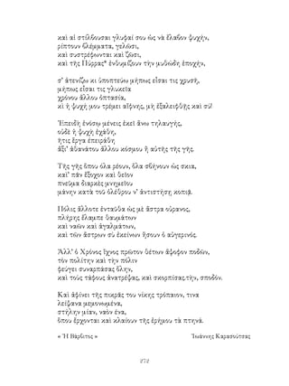 272
καὶ αἱ στίλβουσαι γλυφαί σου ὡς νὰ ἔλαβον ψυχήν,
ρίπτουν βλέμματα, γελῶσι,
καὶ συστρέφωνται καὶ ζῶσι,
καὶ τῆς Πύρρας* ἐνθυμίζουν τὴν μυθώδη ἐποχήν,
σ’ ἀτενίζω κι ὑποπτεύω μήπως εἶσαι τις χρυσῆ,
μήπως εἶσαι τις γλυκεῖα
χρόνου ἄλλου ὀπτασία,
κὶ ἡ ψυχή μου τρέμει αἴφνης, μὴ ἐξαλειφθῇς καὶ σύ!
᾽Επειδὴ ἐνόσῳ μένεις ἐκεῖ ἅνω τηλαυγής,
οὐδὲ ἡ ψυχὴ ἐχάθη,
ῆτις ἕργα έπειράθη
ἄξι’ ἀθανάτου ἄλλου κόσμου ἤ αὐτῆς τῆς γῆς.
Τῆς γῆς ὅπου όλα ρέουν, ὅλα σβήνουν ὡς σκια,
καὶ’ πᾶν ἔξοχον καὶ θεῖον
πνεῦμα διαρκὲς μνημεῖου
μάνην κατὰ τοῦ ὀλέθρου ν’ ἀντιστήσῃ κοπιᾷ.
Πόλις ἅλλοτε ἐνταῦθα ὡς μὲ ἄστρα οὐρανος,
πλήρης ἔλαμπε θαυμάτων
καὶ ναῶν καὶ ἀγαλμάτων,
καὶ τῶν ἄστρων σὺ ἐκείνων ἥσουν ὁ αὐγερινός.
Ἀλλ’ ὁ Χρόνος ἴχνος πρῶτον θέτων ἄψοφον ποδῶν,
τὸν πολίτην καὶ τὴν πόλιν
φεύγει συναρπάσας ὅλην,
καὶ τοὺς τάφους ἀνατρέψας, καὶ σκορπίσας.τὴν, σποδόν.
Καὶ ἀφίνει τῆς πικρᾶς του νίκης τρόπαιον, τινα
λείψανα μεμονωμένα,
στήλην μίαν, ναὸν ένα,
ὅπου ἔρχονται καὶ κλαίουν τῆς ἐρήμου τὰ πτηνά.
« ῾Η Βάρβιτος »	 ᾽Ιωάννης Καρασούτσας
 