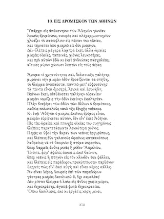 273
10. ΕΙΣ ΔΡΟΜΙΣΚΟΝ ΤΩΝ ΑΘΗΝΩΝ
῞Υπάρχει εἰς ἀπόκεντρον τῶν Ἀθηνῶν γωνίαν
λευκὸς δρομίσκος, σκιερὸς καὶ πλήρης μυστηρίου·
χλοάζει τὸ κατώφλιον εἰς πᾶσαν του οἰκίαν,
καὶ τέμνεται ὑπὸ μικροῦ εἰς δύο ρυακίου.
Δὲν βλέπεις μέγαρα λαμπρὰ ἐκεῖ, ἀλλὰ ὡραίας
μικρὰς οἰκίας, ταπεινάς, χιόνος λευκοτέρας,
καὶ πρὸ αὐτῶν ἐδῶ κι ἐκεῖ ἀνθούσας πασχαλέας,
αἵτινες μύρον χύνουσι λεπτὸν εἰς τοὺς ἀέρας.
Ἄρωμα τὶ χρηστότητος καὶ, θελκτικῆς γαλήνης
μυρώνει νὴν μικρὰν ὁδόν· δροσίζονται τὰ στήθη,
τὸ βλέμμα ἀναπαύεται παντοῦ μετ’ εὐφροσύνης·
τὰ πάντα εἶναι δροσερά, λευκὰ καὶ ἀσυνήθη.
Βαίνων ἐκεῖ, αἰσθάνεσαι γαλήνην οὐρανίαν·
μικρὰν νομίζεις τὴν ὁδὸν ἐκείνην ἐκκλησίαν.
Πλὴν διαφέρει τῶν ὁδῶν τῶν ἄλλων ὁ δρομίσκος,
καθὼς πολυτελοῦς ναοῦ τῆς ἐξοχῆς ναΐσκος.
Κι ἐνῷ ᾽Αθῆναι ὁ μικρὸς ἐκεῖνος δρόμος εἶναι,
μακρὰν εὑρίσκεται αὐτῶν, δὲν εἶν’ ἐκεῖ Ἀθῆναι.
Εἰς τὰς ὡραίας καὶ πτωχὰς οἰκίας του συγγρόνως
βλέπεις παραπετάσματα λευκότερα χιόνος.
Περᾷς κι ὑψοῖ τὴν ἄκραν των νεᾶνις ἀργυρόπους,
καὶ βλέπεις δύο γαλανοὺς ὡραίους κατασκόπους
λαθραίως νὰ σὲ θεωροῦν ἤ στόμα κορασίου,
ὅπερ θαρρεῖς ἄνθος ροιᾶς ἢ ρόδον ᾽Απριλίου.
᾽Ενίοτε, ᾆσμ’ ἀφελὲς ἀκούεις ἐκεῖ βαίνων,
ὅπερ νεᾶνις ἢ πτηνὸν εἰς τὸν κλωβόν του ψάλλει,
καὶ βλέπεις εἰς παράθυρον,προκύπτουσαν παρθένον·
θαρρεῖς πὼς εἶν’ ἐκεῖ αὐγὴ καὶ εἶναι κόρης κάλλη.
Ἄν εἶναι θέρος, θεωρεῖς ἐπὶ τῶν παραθύρων
γάστρας μικρὰς βασιλικοῦ ἄ, ὄχι καμελίας!
Δὲν ρίπτει βλέμμα ὁ λαὸς εἰς ἄνθος χωρὶς μύρον,
καὶ δημοκράτης, ἀγαπᾷ φυτὰ δημοκρατίας.
῞Οπου βασιλικός, ἐκε κι ἐργάτις κόρη μένει,
 