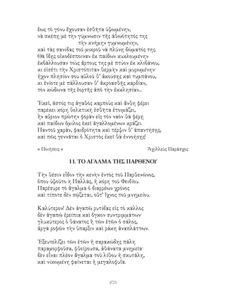 275
ἔως τὸ γόνυ ἔχουσαν ἐσθῆτα ὑψωμένην,
νὰ σκέπῃ μὲ τὴν γύμνωσιν τῆς ἀθωότητός της
τὴν κνήμην γυμνωμένην,
καὶ τὰς σανίδας τοῦ μικροῦ νὰ πλύνῃ δώματός της.
Θὰ ἴδῃς οἰκοδέσποιναν ἐκ παίδων κυκλουμένην
ἐκβάλλουσαν τοὺς ἄρτους της μὲ πτύον ἐκ κλιβάνου,
κι εἰσέτι τὴν Χριστόπιταν θερμὴν καὶ μυρωμένην·
ἡχον πλησίον σου αὐλοῦ θ’ ἀκούσῃς καὶ τυμπάνου,
κι ἐνίοτε μὲ πάλλουσαν θ’ ἀκροασθῇς καρδίαν,
τὸν κώδωνα τῆς ἑορτῆς ἀπὸ τὴν ἐκκλησίαν...
᾽Εκεῖ, ἀστός τις ἀγαθὸς καρποὺς καὶ ἄνθη φέρει
παρέκει κόρη θελκτικὴ ἐσθῆτα ἑτοιμάζει,
ἣν αὔριον πρώτην φορὰν εἰς τὸν ναὸν θὰ φέρῃ
καὶ παίδων ὅμιλος ἐκεῖ ἀγαλλομένων κράζει.
Παντοῦ χαράν, φαιδρότητα καὶ τέρψιν θ’ ἀπαντήσῃς,
καὶ πῶς γεννᾶται ὁ Χριστὸς ἐκεῖ θὰ ἐννοήσῃς!
« Ποιήσεις »	 Ἀχιλλεὺς Παράσχος
11. ΤΟ ΑΓΑΛΜΑ ΤΗΣ ΠΑΡΘΕΝΟΥ
Τὴν θέσιν εἶδον τὴν κενὴν ἐντὸς τοῦ Παρθενῶνος,
ὅπου ὑψοῦτο ὴ Παλλάς, ἡ κόρη τοῦ Φειδίου.
Παρέσυρε τὸ ἄγαλμα ὁ διαρρέων χρόνος
καὶ τίποτε δέν σῴζεται, οὔτ’ ἵχνος τοῦ μνημείου.
Καλύτερον! Δὲν ἀγαπῶ ρυτίδας εἰς τὸ κάλλος
δὲν ἀγαπῶ ἐρείπια καὶ ὄγκον συντριμμάτων·
γλυκύτερος ὁ θάνατος ἢ τῶν ἐτῶν ὁ σάλος,
ἀργὰ ροφῶν τὴν ὕπαρξιν καὶ ράκη ἀναπλάττων.
᾽Εξευτελίζει τῶν ἐτῶν ἡ σαρακώδης πάλη
παραμορφοῦσα, φθείρουσα, ἀθάνατα μνημεῖα·
δὲν εἶναι πλέον ἄγαλμα τοῦ λίθου ἡ σκυτάλη,
καὶ νικωμένη φαίνεται ἡ μεγαλοφυΐα.
 