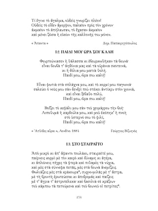 276
Τί ἔγινε τὸ ἄγαλμα, οὐδεὶς γνωρίζει πλέον!
Οὐδεὶς τὸ εἶδεν ἄμορφον, παλαῖον πρὸς τὸν χρόνον·
ἀκμαῖον τὸ ἀπήλαυσαν, τὸ ἔχασαν ἀκμαῖον
καὶ μένει ζῶσα ἡ εἰκὼν τῆς καλλονῆς του μόνον.
« Ἄπαντα »	 Δημ. Παπαορηγόπουλος
12. ΠΑΙΔΙ ΜΟΥ ΩΡΑ ΣΟΥ ΚΑΛΗ
Φουρτούνιασεν ἡ θάλασσα κι ἐβουρκωθῆκαν τὰ βουνά·
εἶναι βουβὰ τ’ ἀηδόνια μας καὶ τὰ οὐράνια σκοτεινά,
κι ἡ δόλια μου ματιὰ θολή.
Παιδί μου, ὥρα σου καλή!
Εἶναι φωτιὰ στὰ σπλάχνα μου, καὶ τὸ κορμί μου παγωνιά·
σαλεύει ὁ νοῦς μου σὰν δενδρὶ ποὺ στέκει ἀντίκρυ στὸν χιονιά,
καὶ εἶναι ξέβαθο πολύ,
Παιδί μου, ὥρα σου καλή!
Βοΐζει τὸ κεφάλι μου σὰν τοῦ χειμάρρου τὴν βοή·
Λιποθυμᾶ ἡ καρδούλα μου, καὶ μοῦ ἐκόπηκ’ ἡ πνοὴ
στὸ ὑστερνό σου τὸ φιλί,
Παιδί μου, ὥρα σου καλή!
« ᾽Ατθίδες αὖραι », Λονδῖνο 1884	 Γεώργιος Βιζυηνὸς
13. ΣΤΟ ΣΤΑΥΡΑΪΤΟ
Ἀπὸ μικρὸ κι ἀπ’ ἄφαντο πουλάκι, σταυραϊτέ μου,
παίρνεις κορμὶ μὲ τὸν καιρὸ καὶ δύναμη κι ἀγέρα,
κι ἀπλώνεις πῆχες τὰ φτερὰ καὶ πιθαμὲς τὰ νύχια,
καὶ μὲς στὰ σύννεφα πετᾶς, μὲς στὰ βουνὰ ἀνεμίζεις.
Φωλιάζεις μὲς στὰ κράκουρα*, συχνο-μιλᾶς μὲ τ’ ἄστρα,
μὲ τὴ βροντὴ ἐρωτεύεσαι κι ἀπιδρομᾶς καὶ παίζεις
μἐ τ’ ἄγρια τ’ ἀστροπέλεκα· καὶ βασιλιὰ σὲ κράζουν
τοῦ κάμπου τὰ πετούμενα καὶ τοῦ βουνοῦ οἱ πετρίτες*.
 