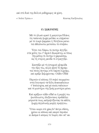 279
καὶ στὸ δικό της δειλινὸ ροδόχρωμη νὰ χύση.
« ῾Απλοὶ Τρόποι »	 Κώστας Χατζότουλος
15. ΣΩΚΡΑΤΗΣ
Μέ τὸ γλυκὸ κρασὶ ἡ μαγεύτρα Πλάνη
τὶς ταπεινὲς ψυχὲς μεθάει κι εὐφραίνει·
μέ τὸ πικρὸ φαρμάκι ἡ Ἀλήθεια ραίνει
τοῦ ἀδούλωτου μετώπου τὸ στεφάνι.
῎Ετσι τοῦ Χάρου τὸ ποτήρι ἀγγίζει
στὰ χείλη του τ’ ἀχνὰ ὁ Σωκράτης, κι ὅπως
τῆς μέθης τὸ ποτήρι ὁ χαροκόπος,
ὡς τὴ στερνὴ ρανίδα τὸ στραγγίζει.
Σκεπάζει μὲ τὴ φτωχικὴ χλαμύδα
τὴν ὄψη του, νὰ μὴ φανῆ τὸ ἀχνάρι
τοῦ πόνου ἀντίκρυ στὸ θαμπὸ λυχνάρι,
καὶ κράζει ξεψυχώντας : Οὐδὲν Οἶδα!
Περνοῦν οἱ αἰῶνες. Οἱ σοφοὶ σκυμμένοι
στοῦ λογισμοῦ τὰ βύθη ἀνασκαλεύουν
τ’ ἀνέγγιχτα, καὶ μὲ σκιὲς παλεύουν·
καὶ τὸ μυστήριο τῆς ζωῆς μυστήριο μένει.
Καὶ κράζουν: οὐδὲν οἶδα! κι ἡ μορφή του
φωτόλουστη, ὁλοζώντανη προβάλλει
μπροστά τους, καθρεφτίζοντας τὰ κάλλη
ψυχῆς ἀγγελικῆς μορφὴ προφήτου..
Ὅταν νεκρὸ στὸ χάος ἕν’ ἄστρο σβέση,
χρόνοι κι αἰῶνες καὶ καιροὶ περνᾶνε
κι ἀκόμα ὁ κόσμος τὸ θωρεῖ, σὰν νά’ ναι
 