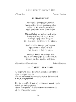 280
τ’ ἄστρο ψηλὰ στὴν ἴδια του τὴ θέση.
« ῾Εσπερινὸς »	 ᾽Ιωάννης Πολέμης
16. ΔΙΚΟ ΜΟΥ ΦΩΣ
Μεσουρανὶς ἡ ὁλόφεγγη ἡ Σελήνη
λαμποκοπᾶ κι ἀστράφτει πέρα ὡς πέρα,
τὸ φῶς της μὲς στὸν ἔρημον αἰθέρα
τῆς νύχτας ὅλα τ’ ἄλλα φῶτα σβήνει.
Μὰ ἐκεῖ βαθιά, ποὺ ροδοφέγγει ἡ μέρα,
ὅταν μικρὴ ζωὴ στὴ νύχτα μείνη,
ἕν’ άστρο λίγο μὰ δικό του χύνει
φῶς τρέμιο ἀπὸ τὴν ἄγνωστή του σφαίρα.
Κι εἶπα: τέτοιο καλὸ μακριά ᾽πὸ μένα,
ἀφοῦ κοντὰ σὲ μεγαλεῖα ξένα
ὃ,τι σιμώνει τὸ δικό του χάνει,
καλύτερα μακριὰ καὶ μοναχός μου!
Σὲ μιὰ ἄγνωστη κρυφὴ γωνιὰ τοῦ κόσμου
λίγο μὰ καὶ δικό μου φῶς μὲ φτάνει.
« Σκαραβαῖοι καὶ Τερρακόττες »	 Ιωάννης Γρυπάρης
17. ΤΟ ΛΕΝΕ Τ’ ΑΗΔΟΝΑΚΙΑ
Ἄ! πῶς χτυπᾶ καμιὰ φορὰ τούτ’ ἡ καρδιὰ κι ἀναφτερᾶ
τώρα στὰ γεροντάματα,
σὰν νιὸς νὰ ξαναχαίρομαι φεγγάρι - μέρα, ἀστροφεγγιά,
δύσες, γλυκοχαράματα.
Σὰν ἀπ’ τὴν τάξη τὴ μουχλή, στὸ πατρικό μου νὰ γυρνῶ,
καὶ νά ᾽χω σκόλη τρήμερη.
καὶ νὰ εἶμαι γιὰ τὸ Γαλατὰ καὶ γιὰ τ’ ἀθανάτο βουνό,
μὲ τὴν πλαγιὰ τὴν ῆμερη.
 