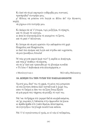 281
Κι ἐκεῖ σὰ νὰ μὲ καρτεροῦν γιδάρηδές μου πιστικοί,
πρατάρηδες* συντρόφοι μου,
μ’ ἄλλους νὰ μπαίνω στὸ λογγὰ κι ἄλλοι ἀπ’ τὴν ἄγναντη
κορφὴ
νὰ ρίχνουν στὸ πιστρόφι μου.
Κι ἀκόμα σὰ νά ᾽ν’ έτοιμα, τυρί, μυζήθρα, τὸ σφαχτό,
καὶ τὸ γλυκὸ τὸ νιώτικο,
κι ἀπὰ σὲ πλατανόφυλλα τὸ κοκορέτσι τὸ ζεστό,
καὶ τὸ ρακὶ τ’ ἁιλιώτικο.
Κι ὕστερα σὰ νὰ μοῦ κρατοῦν τὴν καλαμάτα στὸ χορὸ
βλαχοῦλες καὶ βλαχόπουλα,
κι ἐκεῖ ποὺ σειέμαι καὶ λυγῶ καὶ στρίβω καὶ νυχοπατῶ,
νὰ μοῦ φωνάζουν; ὅπουλα!
Ἄ! πῶς χτυπᾶ καμιὰ φορὰ τούτ’ ἡ καρδιὰ κι ἀναφτερᾶ,
καὶ πῶς μ’ ἀνάβουν τὰ αίματα,
σὰ νά ᾽μ’ ἐκεῖ καὶ τραγουδῶ μὲ τὴ φλογέρα συνοδιά:
« Τὸ λένε τ’ ἀηδονάκια στὰ κλεισορέματα...»
« Μεσολογγίτικα »	 Μιλτιάδης Μαλακάσης
18. ΔΕΗΣΗ ΓΙΑ ΤΗΝ ΨΥΧΗ ΤΟΥ ΠΑΠΑΔΙΑΜΑΝΤΗ
Χριστέ μου, δῶσ’ του τὴ χαρά, τὴ μόνη ποὺ μποροῦσε
νὰ σοῦ ζητήση ἀπάνω ἐκεῖ νοσταλγικὰ ἡ ψυχή του,
κάνε τὸ θαῦμα κι ἄσε τον νὰ ζήση ὅπως ἐζοῦσε
σὲ μιὰ μεριὰ ποὺ τάχατες νὰ μοιάζη τὸ νησί του.
Νά ᾽ναι τὰ βράχια στὸ γκρεμὸ βαθιὰ κουφαλιασμένα,
νά ᾽χη σωριάση ἡ θάλασσα στὴν ἀμμουδιὰ τὰ φύκια
κι ἀράδα ἀράδα στὸ γιαλὸ δεμένα, ἀποσταμένα,
νὰ σιγοτρίζουν τὰ φτωχὰ σκιαθίτικα καΐκια.
Νά ᾽ν’ οἱ νησιώτισσες οἱ γριές, κι οἱ νιὲς οἱ πεθαμένες,
 