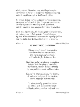 282
αὐτές, ποὺ τὶς θλιμμένες τους μᾶς ἔλεγε ἱστορίες·
νὰ γνέθουν τὸ λινάρι οἱ γριὲς στὴν πόρτα καθισμένες,
καὶ στὰ παράθυρα σιμὰ ν’ ἀνθίζουν οἱ γαζίες.
Κι ὕστερα ἀκόμα νά ᾽ναι ἐλιὲς καὶ νά ᾽ναι κυπαρίσσια,
σκυμμένα νά ᾽ναὶ, καὶ τὸ φῶς τ’ ἀχνὸ νὰ προσκυνᾶνε,
νὰ τόνε περιμένουνε στὸν κάμπο τὰ ξωκλήσια,
καὶ τὴν καμπάνα τους μακριὰ οἱ ἀγγέλοι νὰ χτυπᾶνε.
Δῶσ’ του, Χριστέ μου, τὴ γλυκιὰ χαρὰ νὰ ἱδῆ καὶ πάλι,
τὴ γνώριμή του τὴ ζωὴ κοντὰ στ’ ἀκροθαλάσσι,
ἄχ! ἔτσι ἀθῶα κὶ ἔτσι ἀπλὰ κι ἁγνὰ ὡς τὴν εἶχε ψάλλει
ποὺ τῆς ἀξίζει ἐκεῖ ψηλά, μαζὶ μ’ αὐτὸν ν’ ἁγιάση...
« Σκιὲς »	 Λάμπρος Πορφύρας
19. ΤΟ ΣΤΕΡΝΟ ΠΑΡΑΜΥΘΙ
Πῆραν στρατὶ στρατὶ τὸ μονοπάτι
βασιλοποῦλες καὶ καλοκυράδες,
ἀπὸ τὶς ξένες χῶρες βασιλιάδες
καὶ καβαλάρηδες ἀπάνω στ’ ἄτι.
Καὶ γύρω στῆς γιαγιᾶς μου τὸ κρεβάτι,
ἀνάμεσ’ ἀπὸ δυὸ χλωμὲς λαμπάδες,
περνούσανε, καὶ σὰν τραγουδιστάδες
τῆς τραγουδοῦσαν-ποιός τὸ ξέρει; -κάτι.
Κανεὶς γιὰ τῆς γιαγιᾶς μου τὴν ἀγάπη,
δὲ σκότωσε τὸ Δράκο ἢ τὸυ ᾽Αράπη,
καὶ νὰ τῆς φέρη ἀθάνατο νερό.
῾Η μάνα μου εἶχε γονατίσει κάτου·
μ’ ἀπάνω- μιὰ φορὰ κι ἕναν καιρὸ-
ὁ ᾽Αρχάγγελος χτυποῦσε τὰ φτερά του.
« Σκιὲς »	 Λάμπρος Πορφύρας
 