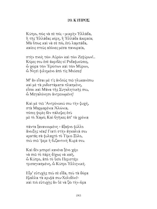 283
20. ΚΥΠΡΟΣ
Κύπρο, πῶς νὰ σὲ πῶ; - μικρὴν ῾Ελλάδα,
ἢ τῆς ῾Ελλάδας κόρη, ἢ ῾Ελλάδα ἀκεραία;
Μὰ ὅπως καὶ νὰ σὲ πῶ, ἐσὺ λαμπάδα,
καίεις στοὺς αἰῶνες μέσα πανωραία,
στὴν πνοὴ τῶν Αὐρῶν καὶ τῶν Ζεφύρων!...
Κόρες σου ἐσὲ ἀκριβὲς οἱ Ροδαφυοῦσες,
ὦ χώρα τῶν ᾽Ερώτων καὶ τῶν Μύρων,
ὦ Νησὶ φιλημένο ἀπὸ τὶς Μοῦσες!
Μ’ ἂν εἶσαι μὲ τ᾽ς ἀνθοὺς τοῦ γλυκανίσου
καὶ μὲ τὰ ροδοστάματα πλασμένη,
εἶσαι καὶ Μάνα τῆς Συγκλητικῆς σου,
ὦ Μεγαλόνησο ἀντρειωμένη!
Καὶ μὲ τοῦ ᾽Αντρόνικού σου τὴν ψυχή,
στὰ Μαρμαρένια Ἁλώνια,
πόσες φορὲς δὲν πάλεψες ἐσὺ
μὲ τὸ Χαμό; Καὶ βγῆκες ἀπ’ τὰ χρόνια
πάντα ξανανιωμένη - ἄξαφνο φύλλο
ἄνοιξης νέας! Γιατὶ στὴν ἀγκαλιά σου
κρατᾶς σὰ φυλαχτὸ τὸ Τίμιο Ξύλο,
ποὺ σοῦ ᾽φερε ἡ βυζαντινὴ Κυρά σου.
Καὶ δὲν μπορεῖ κανένα ξένο χέρι
νὰ σοῦ τὸ πάρη δίχως νὰ καῆ,
ὦ Κύπρο, ἀπὸ τὸ θεῖο Περιστέρι
τρισαγιασμένη, ὦ Κύπρο ῾Ελληνική.
Εἶμ’ εὐτυχὴς ποὺ σὲ εἶδα, ποὺ τὰ δῶρα
ἔψαλλα τὰ κρυφά σου-Χελιδόνι!-
καὶ πιὸ εὐτυχὴς ἂν θὲ νὰ ζῶ τὴν ὥρα
 