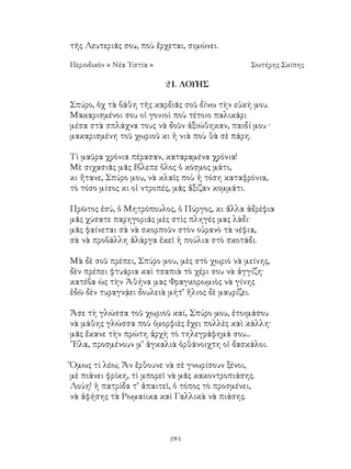 284
τῆς Λευτεριᾶς σου, ποὺ ἔρχεται, σιμώνει.
Περιοδικὸν « Νέα ῾Εστία »	 Σωτήρης Σκίπης
21. ΛΟΥΗΣ
Σπύρο, ὀχ τὰ βάθη τῆς καρδιᾶς σοῦ δίνω τὴν εὐκή μου.
Μακαρισμένοι σου οἱ γονιοὶ ποὺ τέτοιο παλικάρι
μέσα στὰ σπλάχνα τους νὰ δοῦν ἀξιώθηκαν, παιδί μου ·
μακαρισμένη τοῦ χωριοῦ κι ἡ νιὰ ποὺ θὰ σὲ πάρη.
Τὶ μαῦρα χρόνια πέρασαν, καταραμένα χρόνια!
Μὲ σιχασιᾶς μᾶς ἔβλεπε ὅλος ὁ κόσμος μάτι,
κι ἤτανε, Σπύρο μου, νὰ κλαῖς ποὺ ἡ τόση καταφρόνια,
τὸ τόσο μίσος κι οἱ ντροπές, μᾶς ἄξιζαν κομμάτι.
Πρῶτος ἐσύ, ὁ Μητρόπουλος, ὁ Πύργος, κι ἄλλα ἀδρέφια
μᾶς χύσατε παρηγοριᾶς μὲς στὶς πληγές μας λάδι·
μᾶς φαίνεται σὰ νὰ σκορποῦν στὸν οὐρανὸ τὰ νέφια,
σὰ νὰ προβάλλη ἀλάργα ἐκεῖ ἡ πούλια στὸ σκοτάδι.
Μὰ δὲ σοῦ πρέπει, Σπύρο μου, μὲς στὸ χωριὸ νὰ μείνης,
δὲν πρέπει φτυάρια καὶ τσαπιὰ τὸ χέρι σου νὰ ἀγγίζη·
κατέβα ὼς τὴν Ἀθήνα μας Φραγκορωμιὸς νὰ γίνης
ἐδῶ δὲν τυραγνᾴει δουλειὰ μήτ’ ἥλιος δὲ μαυρίζει.
Ἄσε τὴ γλώσσα τοῦ χωριοῦ καί, Σπύρο μου, ἐτοιμάσου
νὰ μάθης γλώσσα ποὺ ὀμορφιὲς ἔχει πολλὲς καὶ κάλλη·
μᾶς ἔκανε τὴν πρώτη ἀρχὴ τὸ τηλεγράφημά σου...
῎Ελα, προσμένουν μ’ ἀγκαλιὰ ὀρθάνοιχτη οἱ δασκάλοι.
Ὅμως τί λέω; Ἄν ἔρθουνε νὰ σὲ γνωρίσουν ξένοι,
μὲ πιάνει φρίκη, τὶ μπορεῖ νὰ μᾶς κακοντροπιάσης.
Λούη! ἡ πατρίδα τ’ ἀπαιτεῖ, ὁ τόπος τὸ προσμένει,
νὰ ἀφήσης τὰ Ρωμαίικα καὶ Γαλλικὰ νὰ πιάσης.
 