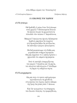 286
στὸν ἕβδομο οὐρανὸ τοῦ ᾽Αποσπερίτη!
« Ὁ ἀνθισμένος δρόμος »	 Στέφανος Δάφνης
23. ΕΙΚΟΝΕΣ ΤΟΥ ΧΩΡΙΟΥ
α’) Τὸ φτάσιμο
Θὰ βραδιάζη ἡ μέρα, ὅταν θὰ φτάνωμε
στοῦ χωριοῦ τ’ ἀποσκιωμένα ὁλώνια·
θὰ φανοῦν λευκὰ τὰ χωριατόσπιτα
πίσω.ἀπὸ τῶν πεύκων τ’ ἀκροκλώνια,
Μακριὰ θ’ ἀκούωνται ἀρνιῶυ βελάσματα·
βραδινὴ καμπάνα θὰ σημαίνη·
στὴ βρυσούλα βόδια θὰ ποτίζωνται,
θὰ καπνίζουν φοῦρνοι φλογισμένοι.
Θὰ βαθιανασαίνωμε στὸ διάβα μας
μυρωδιὰ ἀπὸ στάχυα θερισμένα.
Θὰ μᾶς εὐχηθοῦν τὸ « καλῶς ἥρθατε »
χέρια ἀπὸ τὸν κάματο ἀργασμένα.
Ἀπὸ τὸ κατώφλι ἀναμερίζοντας
τοῦ καιροῦ τ’ ἀγκάθια καὶ τὰ χόρτα,
τοῦ κλειστοῦ παλιόπυργου θ’ ἀνοίξωμε
τὴ βαριὰ τὴ σιδερένια πόρτα.
β’) Γλυκοχαράματα
Θὰ μᾶς ποῦν τὸ πρῶτο καλημέρισμα
πρωτοξύπνητα τὰ χελιδόνια
στὶς φωλιὲς τοῦ πύργου πρῶτο σάλεμα
τῆς ζωῆς θὰ φτάση ἀπὸ τ’ άλώνια.
Καὶ θὰ τρικυμίσουν τὶς ἀτάραχτες
τῶν βουνῶν πλαγιές, τὶς σμαραγδένιες,
 