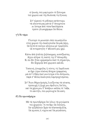 287
οἱ φωνές, ποὺ μαρτυροῦν τὸ ξύπνημα
τοῦ χωριοῦ καὶ τῆς δουλειᾶς τὶς ἔγνοιες.
Στ’ οὐρανοῦ τὸ ρόδισμα κατάντικρυ
τὰ κλειστά μας μάτια θ’ ἀνοιχτοῦνε
κι ὕστερα ἀπὸ τόσα βασιλέματα
πρῶτο γλυκοχάραμα θὰ ἰδοῦνε.
γ’) Τὸ τάμα
Γλιστερὸ τὸ μονοπάτι ἀπὸ πευκόφυλλα
στοῦ χωριοῦ τὴν ἐκκλησούλα θὰ μᾶς φέρη,
θὰ ζητᾶ σὲ σκίνων κλώνους μὲ τρεμόγελο
νὰ σντκρατηθῆ τ’ ἀδύνατό μου χέρι.
Κάτω ἀπὸ φτελιὲς ψηλόκορμες, κισσόζωστες,
ἄγριο κλῆμα τὴ σκεπή της θ’ ἀποκρύβῃ.
Κι ὰν δὲν ἦταν κρεμασμένο ἐκεῖ τὸ σήμαντρο,
δὲν ξεχώριζε ἀπὸ χωριανὸ καλύβι.
Ταπεινή, φτωχούλα, ἡ πίστη; τὴ θεμέλιωσε
κι ἔχει γύρω εἰκόνες ἄτεχνα γραμμένες,
μὰ εῖν’ ὁ Θεὸς ἐκεῖ κοντύτερα στὸν ἄνθρωπο,
παρὰ σ’ ἄλλες ἐκκλησιὲς λαμπροχτισμένες.
Στ’ Ἅγιο Βῆμα ἐμπρός, λυγίζοντας τὰ γόνατα,
προσευχὴ ἡ ψυχή μου ἀμίλητη θὰ λέη,
καὶ τὰ χέρια μου θ’ ἀνάψουν καθὼς τό ᾽ταξα,
τὸ καντήλι, ποὺ μερόνυχτα θὰ καίη.
δ’) Τὰ πρωτοβρόχια
Μὲ τὰ πρωτοβρόχια θά ᾽ρθουν τὰ μηνύματα
τοῦ χειμώνα : τὸ ποτάμι θὰ θολώση,
θὰ τριζοβολοῦν ξερὰ τὰ πλατανόφυλλα,
θὰ κρυώση ἡ νύχτα καὶ θὰ μεγαλώση.
 