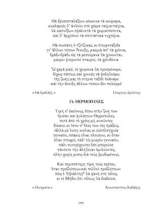 288
Θὰ δροσοσταλάζουν κόκκινα τὰ κούμαρα,
κυκλαμιὲς θ’ ἀνθοῦν στὸ χῶμα ταίρια-ταίρια,
θὰ καπνίζουν σφαλιστὰ τὰ χωριατόσπιτα,
καὶ θ’ ἀρχίσουν τὰ σπιτιάτικα νυχτέρια.
Θὰ σωπάση ὁ τζίτζικας, κι ἐτοιμοτάξιδα
γι’ ἄλλων τόπων Ἅνοιξη, μακριὰ άπ’ τὰ χιόνια,
βράδυ-βράδυ ὡς τὰ μεσούρανα θὰ χύνωνται,
μαῦροι φτερωτοὶ σταυροί, τὰ χελιδόνια.
῍Ω χαρά μας!, τὸ χειμώνα θὰ προσμένωμε,
δίχως πάγους καὶ χιονιὲς νὰ φοβηθοῦμε;
τῆς ζωῆς μας τὸ στερνὸ ταξίδι ἐκάναμε
καὶ τὴν ἄνοιξη ἄλλων τόπων δὲν ποθοῦμε!
« Θὰ βραδιάζη »	 Γεώργιος Δροσίνης
24. ΘΕΡΜΟΠΥΛΕΣ
Τιμὴ σ’ ἐκείνους, ὅπου στὴν ζωή των
ὅρισαν καὶ φυλάγουν Θερμοπύλες,
ποτὲ ἀπὸ τὸ χρέος μὴ κινοῦντες·
δίκαιοι κι ἴσιοι σ’ ὅλες των τὲς πράξεις,
-ἀλλὰ μὲ λύπη κιόλας κι εὐσπλσγχνία·
γενναῖοι, ὁσάκις εἶναι πλούσιοι, κι ὅταν
εἶναι πτωχοί, πάλ’ εἰς μικρὸν γενναῖοι,
πάλι συντρέχουτες ὅσο μποροῦνε·
πάντοτε τὴν ἀλήθειαν ὁμιλοῦντες,
πλὴν χωρὶς μισος διὰ τοὺς ψευδομένους.
Καὶ περισσότερη τὶμὴ τοὺς πρέπει,
ὅταν προβλέπουν-καὶ πολλοὶ προβλέπουν-
πὼς ὁ ᾽Εφὶάλτης* θὰ φανῆ στὸ τέλος,
κι οἱ Μῆδοι ἐπὶ τέλους θὰ διαβοῦνε.
« Ποιήματα »	 Κωνσταντῖνος Καβάφης
 