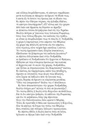 29
καὶ εὐθέως ἐσυμβιβάστηκαν, τὸ κάστρον παρεδῶκαν
μετὰ συνθήκας κι ἀφορμὴν νὰ ἕχουσι τὰ ἐδικά τους,
ὁ κατὰ εἶς τὸ ὁσπίτι του ὁμοίως καὶ τὸ ἐδικόν του.
Κι ἀφῶν τὴν Πάτραν πήρασι, τὲς φύλαξες ἐβάλαν,
τὸ κάστρον ἐσωτάρχισαν*, εἶθ’ οὕτως καὶ τὴν χώραν
ἀπὸ λαὸν καὶ ἄρματα, ὡς ἔπρεπεν κι ἀρμόζει·
κι ἀπαύτου ὀπίσω ἐστράφησαν ἐκεῖ εἰς τὴν Ἀχαΐαν.
Βουλὴν ἀπῆραν μ’ ἐκεινοὺς τοὺς τοπικοὺς Ρωμαίους,
ὁποὺ τοὺς τόπους ἔξευραν, τοῦ καθενὸς τὴν πρᾶξιν,
κι εἶπαν κι ἐσυμβουλέψαν τους τὸ πῶς ἔνι ἡ ᾽Ανδραβίδα,
ἡ χώρα ἡ λαμπρότερη στὸν κάμπον τοῦ Μορέως·
ὡς χώρα γὰρ ἀπολυτὴ κείτεται εἰς τὸν κάμπον,
οὔτε πύργους, οὔτε τειχέα ἔχει κανόλως ᾽ς αὕτην.
᾽Εν τούτῳ ὁρμήσασιν ἐκεῖ, ὁλόρθα ὑπαγαίνουν,
ἐξάπλωσαν τὰ φλάμπουρα τοῦ καθενὸς φουσάτου*˙
κι ἀφότου ἐπλησίασαν ἐκεῖ στὴν Ἀνδραβίδα,
κι ἐμάθασιν οἱ Ἀνδραβισαῖοι ὅτι ἔρχονται οἱ Φράγκοι,
ἐξέβησαν μὲ τοὺς σταυροὺς ὁμοίως με τας εικόνας
οἱ ἄρχοντες καὶ τὸ κοινὸ τῆς χώρας, Ανδραβίδου,
καὶ ἦλθαν κι ἐπροσκύνησαν τὸν Καμπανέση* ἐκεῖνου.
Κι ἐκεῖνος, ὡς παμφρόνιμος, καλὰ τοὺς ἀποδέχτη,
ὤμοσεν κι ὑπισκήθη τους νὰ μὴ τοὺς ἀδικήση,
οὔτε ζημία νὰ λάβουσιν ἀπὸ τὰ ἰγονικά τους,
τιμήν, δωρεὰς νὰ ἔχουσιν κι εὐεργεσίας μεγάλας.
῞Ολοι τοῦ ὑπωμόσασιν* δοῦλοι του ν’ ἀποθάνουν.
Κι ὅσον ἀπεκατέστησεν τὴν χώραν Ἀνδραβίδας,
βουλὴν ἐπῆρεν μετ’ αὐτοὺς τὸ ποῦ νὰ φουσατέψη*.
᾽Εν τούτῳ ἐδόθη ἡ βουλὴ στὴν Κόρινθον νὰ ἀπέλθουν,
διὰ τὸ ἔνι κάστρον φοβερόν, τὸ κάλλιον τῆς Ρωμανίας,
καὶ ἔνι τὸ κεφάλαιον, ὅπερ γὰρ ἀφεντεύει
ὅλην τὴν Πελοπόννεσον, ὅσον κρατεῖ ὁ Μορέας.
᾽Επεί, ἂν προστάξη ὁ Θεὸς καὶ προσκυνήση ἡ Κόρινθος,
ὅλα τὰ κάστρη τὰ ἕτερα τοῦ τόπου τοῦ Μορέως
ἄνευ σπαθίου καὶ πόλεμου θέλουσιν προσκυνήσει.
Κι ἀφότου ἐδόθη ἡ βουλὴ ἐκείνη ὁποὺ σὲ λέγω,
ὄρθωσεν κι ἄφηκε λαὸν ἐκεῖ στὴν Ἀνδραβίδα
 