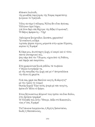 290
ἀθάνατο λουλούδι,
τῆς μοναξιᾶς παρηγοριά, τῆς Χώρας παραστάτης
φυτρώνει τὸ Τραγούδι.
Τέλος νὰ πῆρε ὁ πόλεμος; Ἄλλος δὲν εἶναι ἀγώνας;
῾Ελλήνων ἱεροὶ λόχοι,
γιὰ ὕπνο βαρὺ σᾶς δέχτηκε τῆς δόξας ὁ λιμιώνας*,
῾Η δάφνη ἀμάραντη; - ῎Οχι!
Λαλούμενα ξενύχτηδων. Σωπᾶτε, χαροκόποι!
῟Ω σπαθωτὴ κιθάρα
τυρταία, φόρεσε πύρινη, μπροστὰ στὴν κρύαν Εὐρώπη,
κορόνα τὴ Χιμάρα!
Κιθάρα μου, ἀνυπόταχτη ψυχή, οἱ καιροὶ καὶ οἱ τόποι
πάντα ὑποταχτικοί σου,
φῶς πἀρε ἀπὸ τὸν ῎Ολυμπο, νύχτα ἀπὸ τὴ Ροδόπη,
καὶ λάμψε καὶ σκορπίσου.
Στὰ χιμαριώτικα βουνὰ ροβόλα, τὰ τουφέκια
τ’ ἄγρια συντρόφεψέ τα,
μὲ τῆς πατρίδας τὴυ ψυχὴ καὶ μέ τ’ ἀστροπελέκια
τὴν ἅγια γῆ χαιρέτα.
Γειά σας, χαρά σας Βασιλιὰ νικητή, Κυβερνήτη*
μὲ τὴν τρανὴ τὴ γνώμη!
Θυσίας βωμός! ᾽Εκεῖ πετῶ, φτερὰ μὲ πᾶν πετρίτη,
ἐμένα εἶν’ ἄλλοι οἱ δρόμοι.
Στοὺς ξέγνοιαστους ἀλίμονο! τοὺς πρέπει νὰ εἶναι δοῦλοι,
στὸν ἄρπαγα τρομάρα!
῾Η ῾Ελλάδα ποῦ; Στὴν ῎Ηπειρο. Δόξα στὸ Κακοσούλι,
νίκη σ’ ἐσέ, Χιμάρα!
Τὰ Γιάννενα ὀνειρεύονται, ἡ Κρήτη ξαποσταίνει,
βουβὴ ἡ Θεσσαλονίκη,
 