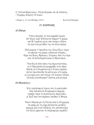 291
ἡ ᾽Αθήνα ξεφαντώνει... Ποιός βογκάει σὰ νὰ πεθαίνη;
- Χιμάρα, ὁλόρθη! Οἱ λύκοι.
« Βωμοὶ », 14 τοῦ Φλεβάρη 1914	 Κωστῆς Παλαμᾶς
27. ΠΑΤΡΙΔΕΣ
α’) Πάτρα
῞Οπου βογκάει τὸ πολυκάραβο λιμάνι
ἀπ’ ἄγριο κύμ’ ἁπλώνεται δαρμέν’ ἡ χώρα,
καὶ δὲ θυμᾶται μήτε σὰν ὀνείρου πλάνη
τὰ πρωτινὰ μετάξια της τὰ πλουτοφόρα.
Πολύκαρπα τ’ ἀμπέλια τὴν πλουτίζουν τώρα·
τὸ κάστρο της φορεῖ, παλαιικὸ στεφάνι,
δίψα τοῦ ξένου, Φράγκου, Τούρκου, ἀπὸ τὴν ὥρα
ποὺ τὸ διπλοθεμέλιωσαν οἱ Βενετσάυοι.
῞Ενα βουνὸ ἀπὸ πάνω της ἀγρυπνοστέκει,
κι ὁ Παρνασσὸς λευκοχαράζει στὸν ἀέρα
βαθιά, κὶ ὁ Ρουμελιώτης ὁ Ζυγὸς παρέκει·
αὐτοῦ πρωτάνοιξα τὰ μάτια μου στὴ μέρα,
κι ἡ μνήμη μου σὰν ὅνειρο τοῦ ὁνείρου πλέκει
γλυκὶά, μισοσβησμέν’ εἴκόνα, μιὰ μητέρα.
β’) Μεσολόγγι
Στὴ νησόσπᾳρτη λίμνη ποὺ τὸ μαϊστράλι
ἀπὸ θαλασσινὴ δυναμωμένο ἁρμύρα
ταράζει πέρα τὸ φυκόστρωτο ἀκρογιάλι,
μ’ ἔριξ’ ἐκεῖ πεντάρφανο παιδάκι ἡ Μοίρα.
᾽Εκεῖ ὁ Βοριὰς μὲ τὴ Νοτιά, ἐκεῖ ἡ πλημμύρα
σὲ μάχη μὲ τὴ ρήχη βρίσκεται μεγάλη·
μακριά, μὲς στοῦ πελάγου τὸν καταποτήρα
τοῦ ἥλιου χάνεται τὸ ὑπέρλαμπρο κοράλλι.
 