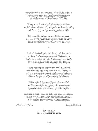 293
κι ἡ Θεσσαλία σκορπίζει μιὰ ξανθὴ ὀμορφάδα·
κρυμμένη στὴν πολύπαθη τὴ Ρωμιοσύνη
σὰ νὰ ξανοίγω τὴ βασίλισσα ῾Ελλάδα.
᾽Ακόμα τὸ ἔλατο τῆς λεβεντιᾶς φουντώνει,
κι ἀπ’ τῶν αἰώνων τοὺς καημοὺς κι ἀπὸ τὰ πάθη
τοῦ Διγενῆ ἡ πνοὴ παντοῦ χυμένη πλάθει
Κανάρη, Καραϊσκάκη καὶ Κολοκοτρώνη·
καὶ μὲς στῆς χρυσοπράσινης νυχτιᾶς τὰ βάθη
ἀκόμ’ ἀργολαλεῖ τοῦ Κολωνοῦ τ’ ἀηδόνι*.
2.
Ἀπὸ τὸ Δούναβη ὡς τὴν ἄκρη τοῦ Ταινάρου
κι ἀπὸ τ’ ᾽Ακροκεραύνια στὴ Χαλκηδόνα
διαβαίνεις, πότε σὰν τῆς θάλασσας Γοργόνα*,
πότε σὰν ἄγαλμ’ ἀπὸ μάρμαρο τῆς Πάρου.
Πότε κρατᾶς τὴ δάφνη ἀπὸ τὸν ῞Ελικώνα
καὶ πότε ὁρμᾶς μὲ τὴ ρομφαία τοῦ βαρβάρου,
καὶ μὲς στὸ πλάτος τοῦ μεγάλου σου λαβάρου
βλέπω διπρόσωπη ζωγραφισμέν’ εἰκόνα.
᾽Εδῶ ἱερὸς ὁ Βράχος φέγγει σὰν τοπάζι*
κι ὁ λευκοπάρθενος χορὸς τῶν κανηφόρων
προβαίνει καὶ τὸν πέπλο τῆς θεᾶς ταράζει·
καὶ πέρ’ ἀστράφτουν τὰ ζαφείρια τῶν Βοσπόρων,
κι ἀπ’ τὴ Χρυσόπορτα* περνώντας ἀλαλάζει
ὁ θρίαμβος τῶν νὶκητῶν Αὐτοκρατόρων.
«᾽Ασάλευτη Ζωὴ »	 Κωστῆς Παλαμᾶς
ΣΑΤΙΡΙΚΑ
28. Η ΔΙΑΘΗΚΗ ΜΟΥ
 