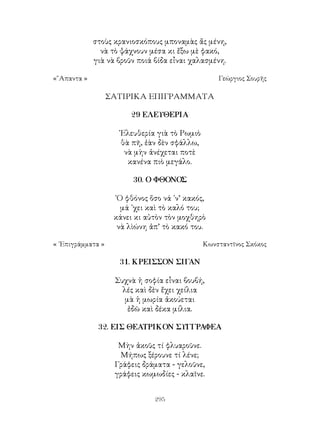 295
στοὺς κρανιοσκόπους μποναμὰς ἄς μένη,
νὰ τὸ ψάχνουν μέσα κι ἔξω μὲ φακό,
γιὰ νὰ βροῦν ποιά βίδα εἶναι χαλασμένη.
«῞Απαντα »	 Γεώργιος Σουρῆς
ΣΑΤΙΡΙΚΑ ΕΠΙΓΡΑΜΜΑΤΑ
29 ΕΛΕΥΘΕΡΙΑ
᾽Ελευθερία γιὰ τὸ Ρωμιὸ
θὰ πῆ, ἐὰν δὲν σφάλλω,
νὰ μὴν ἀνέχεται ποτὲ
κανένα πιὸ μεγάλο.
30. Ο ΦΘΟΝΟΣ
῾Ο φθόνος ὅσο νά ᾽ν’ κακός,
μά ᾽χει καὶ τὸ καλό του;
κάνει κι αὐτὸν τὸν μοχθηρὸ
νὰ λὶώνη ἀπ’ τὸ κακό του.
« ᾽Επιγράμματα »	 Κωνσταντῖνος Σκόκος
31. ΚΡΕΙΣΣΟΝ ΣΙΓΑΝ
Συχνὰ ἡ σοφία εἶναι βουβή,
λές καὶ δὲν ἔχει χείλια
μὰ ἡ μωρία ἀκούεται
ἐδῶ καὶ δέκα μίλια.
32. ΕΙΣ ΘΕΑΤΡΙΚΟΝ ΣΥΓΓΡΑΦΕΑ
Μὴν ἀκοῦς τί φλυαροῦνε.
Μήπως ξέρουνε τί λένε;
Γράφεις δράματα - γελοῦνε,
γράφεις κωμωδίες - κλαῖνε.
 