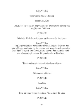 297
ΓΑΛΑΤΕΙΑ
Τί διηγεῖταἰ πάλιν ὁ Ρέννος;
ΠΥΓΜΑΛΙΩΝ
Λέγει, ὅτι εἰς οὐδεμίαν τῆς γῆς γωνἴαν ἀπήπησε τὸ κάλλος τῆς
μορφῆς σου, Γαλάτεια.
ΡΕΝΝΟΣ
Ἀληθῶς. ᾽Εγώ, ὅστις ἠτένισα καὶ ἤκουσα τὰς Σεὶρῆνας...
ΓΑΛΑΤΕΙΑ
Τὰς Σειρῆνας; Ποῖαι πάλιν εἰσὶν αὗταὶ; Χθὲς μᾶς διηγεῖσο περὶ
τῶν τεθλιμμένων θεῶν τῆς Αἰγύπτου, περὶ μομμιῶν καὶ κροκοδεί-
λων, ἦσαν δὲ ὡραῖα ὅσα ἔλεγες, ὡς ἂν ὡμιλεὶς περὶ νυμφῶν. Εἰπέ
μας σήμερον περὶ τούτων. Τί ἦσαν λοιπὸν αἱ Σειρῆνες;
ΡΕΝΝΟΣ
῎Ερατειναὶ ὡς μάγισσαι, ἀνηλεεῖς ὡς τίγρεις.
ΓΑΛΑΤΕΙΑ
῎Ω!... Λοιπὸν τί ἦσαν;
ΡΕΝΝΟΣ
Γυναῖκες.
ΓΑΛΑΤΕΙΑ
Τότε θὰ ἦσαν γραῖαι δυσειδεεῖς Ρέννε, ὡς αἱ ᾽Ερινύες.
ΡΕΝΝΟΣ
 
