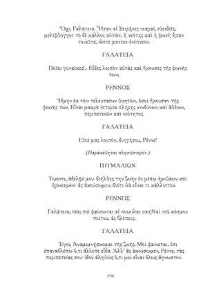 298
῎Οχι, Γαλάτεια. ῏Ησαν αἱ Σειρῆνες νεαραί, εὐειδεῖς,
μελίφθογγοι· τὸ δὲ κάλλος αὐτῶν, ἡ νεότης καὶ ἡ φωνὴ ἦσαν
τοιαῦτα, ὥστε μανίαν ἐνέπνεον.
ΓΑΛΑΤΕΙΑ
Ποῖαι γυναῖκες!... Εἶδες λοιπὸν αὐτὰς καὶ ἤκουσες τῆς φωνῆς
των;
ΡΕΝΝΟΣ
῎Ημην ἐκ τῶν τελευταίων θνητῶν, ὅσοι ἤκουσαν τῆς
φωνῆς των. Εἶναι μακρὰ ἱστορία πλήρης κινδύνων καὶ ἄθλων,
περιπετειῶν καὶ νεότητος.
ΓΑΛΑΤΕΙΑ
Εἰπέ μας λοιπόν, διηγήσου, Ρέννε!
(Παρακάθηται πλησιέστερον )
ΠΥΓΜΑΛΙΩΝ
Τῳόντι, ἀδελφέ μου· διῆλθες την ζωὴν ἐν μέσῳ ἡμιθέων καὶ
ἡρωϊσμῶν· ἂς ἀκούσωμεν, διότι θὰ εἶναι τι κάλλιστον.
ΡΕΝΝΟΣ
Γαλάτεια, πῶς σοὶ φαίνονται αἱ ποικίλαι σκηΝαὶ τοῦ κόσμου
τούτου, ἀς βλέπεις;
ΓΑΛΑΤΕΙΑ
᾽Εγώ; Ἀναμιμνῄσκομαι τῆς ζωῆς. Μοὶ φαίνεται, ὅτι
ἐπαναβλέπω ὅ,τι ἄλλοτε εἶδα. Ἀλλ’ ἄς ἀκούσωμεν, Ρέννε, τὰς
περιπετείας σου· ἰδοὺ ἀληθῶς ὅ,τι μοὶ εἶναι ὅλως ἄγνωστον.
 