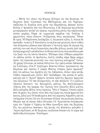 299
ΡΕΝΝΟΣ
... Μετὰ τὴν νῆσον τῆς Κίρκης ἤλθομεν εἰς τὰς Σειρῆνας. Αἱ
Σειρῆνες ἦσαν θυγατέρες τῆς Μελπομένης καὶ τοῦ Ἀχελῴου·
παίζουσαι ἐν Σικελίᾳ ποτὲ μετὰ τῆς Περσεφόνης, ἀφῆκαν αὐτὴν
δειλῶς ν’ ἁρπασθῇ ὑπὸ τοῦ Πλούτωνος, ἡ δὲ Δήμητρα ὀργισθεῖσα
μετεμόρφωσεν αὐτὰς’ εἰς τέρανα, τηρηθείσης μόνης τῆς παρθενικῆς
αὐτῶν μορφῆς. Παρὰ τὰ τυρρηνικὰ παράλια τῆς ᾽Ιταλίας ἡ
χαριεστάτη νῆσος ἐλέγετο ᾽Ανθεμοῦσα, ὅπου κατῴκησαν. ῏Ησαν
δὲ τρεῖς. ῾Η Παρθενόπη ἐκιθάριζεν, ἡ Λευκωσία ηὔλει, ἡ Λίγεια δὲ
ἐμελῴδει· τοιαύτη δ’ ἀπετελεῖτο συναυλία καὶ μουσική, ὥστε οὐδεὶς
τῶν ἀνθρώπων φθάνων ἐκεῖ ἠδύνατο ν’ ἀντιστῇ πρὸς τὰ γόητρα τῆς
μολπῆς των καὶ νὰ μὴ λησμονήσῃ πατρίδα, φίλους, γονεῖς, ἐκεῖ παρ’
αὐταῖςκεχηνώς*,καταλείπωντὸπλοῖοναὐτοῦεἰςτοὺςσκοπέλουςκαὶ
τὴν ζωήν του εἰς πάντα θάνατον. ῎Ηλθομεν ἐκεῖ. Εἴδομεν μακρόθεν
τὸ κάλλος αὐτῶν τὸ ἀμύθητον, λεπτὴ εὐώδης αὔρα ἔφερε μέχρις
ἡμῶν τῆς οὐρανίας μουσικῆς των τοὺς πρώτους μελιχροὺς* τόνους.
Αἱ χεῖρες ἠτόνισαν, αἱ κῶπαι ἔπληττον τὴν γαληνιῶσαν θάλασσαν
ὡς λιπόθυμοι, εἶτα δ’ ἠγέρθημεν ἄπαντες ἔνθεοι προσορῶντες τὰς
Σειρῆνας καὶ πρῶτος ὁ νεαρὸς Βοῦτος, ἑταῖρος ἡμῶν ἐμμανὴς*
ἀπὸ τοῦ μέλους των ἐρρίφθη εἰς τὴν θάλασσαν, πλέων πρὸς αὐτάς.
Οὐδεὶς παρεκώλυσεν αὐτόν· ἀλλ’ ἀνελάβομεν τὰς κώπας ἐν μέθῃ
μαγικῇ καὶ ἡ ᾽Αργὼ* ἐφέρετο πετῶσα πρὸς’τὴυ ἄρρητον ἁρμονίαν
τῶν Σειρήνων. Τὸ πᾶν ἐλησμονήθη, τὸ πᾶν ἀπώλετο. Τί ὁ μέλλων
θάνατος ἀπέναντι τοῦ ἀκουομένου μέλους; Ἄς ἀπεθνῄσκομεν!
Αἴφνης ἀπὸ τῆς πρῴρας τῆς ᾽Αργοῦς τότε ἠκούσθη ἄλλη μολπή,
ἄλλη μελῳδία, ἄλλος τόνος οὐράνιος. ῏Ητο ὁ ᾽Ορφεύς. ῾Οποῖον μέλος
ἀπὸ τὰ χείλη του, ὁποῖοι τόνοι ἀπὸ τῆς λύρας του, ὁποία ἁρμονία ἦτο
ἐκείνη, φίλοι μου! ῾Η ἀναδυομένη ἀπὸ τοῦ κύματος Ἀφροδίτη καὶ εἰς
τὰ ὄμματα θνητοῦ θὰ ῆτο ὀλιγώτερον ἔνθεος τῆς μουσικῆς ἐκείνης.
Μικρὸν καὶ αἱ κῶπαι πάλιν ἔστησαν. Οἱ ᾽Αργοναῦται ἐστράφησαν
πρὸς τὸν ᾽Ορφέα· ὁ ᾽Ορφεὺς ὡς Θεὸς ἠγωνίζετο πρὸς τὰς Σειρῆνας.
Εἰς τὴν μεγίστην ἀνάτασιν τῆς φωνῆς τοῦ ἀθανάτου μελῳδοῦ ἡ
᾽Αργὼ ὡμίλησεν, αἱ δὲ Σειρῆνες νικηθεῖσαι ἔπεσαν εἰς τὸ κῦμα καὶ
ἀπέλπιδες ἐπνίγησαν. ᾽Εσώθημεν.
 