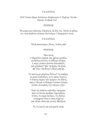 300
ΓΑΛΑΤΕΙΑ
Ἀλλ’ ὁποῖον ᾇσμα θεσπέσιον ἀνεφώνησεν ὁ ᾽Ορφεύς; ῎Ω, ἐὰν
ἥκουον τὸ ᾀσμά του!
ΡΕΝΝΟΣ
῾Η μνήμη μου διέσωσε, Γαλάτεια, τὰ ἔπη του. Ἀλλὰ τὸ μέλος
του ποία ἀηδόνος γλῶσσα θὰ ἐτόλμα ν’ ἐπεμιμεῖτο ποτέ;
ΓΑΛΑΤΕΙΑ
῎Ω! ἂς ἀκούσωμεν, Ρέννε, τὰ ἔπη κἄν!
ΡΕΝΝΟΣ
᾽Ιδοὺ αὐτά:
« Παρῆλθον ἡμέραι καὶ χρόνοι μεγάλοι
εἰς βάτους ἐπνίγη τὸ εὔβοτρυ κλῆμα,
ἡ κόρη γονέων σεπτῶν ἐλευκάνθη,
καὶ μείρακες* ἥδη τὰ βρέφη θὰ εἶναι,
ἀφ’ ὅτου τῆς ξένης ἡ ἅλμη μᾶς ζῇ.
Ὁ ναύτης μὲ μόχθους ἰθύνων* τὸ σκάφος,
ἐν μέσῳ λαιλάπων, κι ἐν μέσῳ θηρίων,
ὁ πλάνης περῶν τῶν ἐρήμων τὰ πλάτη,
πρὸς τ’ ἄστρα τὸ βλέμμα ποσάκις ἐγείρει
ποθῶν νὰ εἰκάσῃ τὴν πάτριον γῆν!...
᾽Εκεῖ εἰς ἑκάστου καλύβην πατρῴαν,
ἐκεῖ εἰς ἐστίας φαιδρὰν λαμπηδόνα,
ἢ ὅπου τὸ κῦμα ἐκπνέει, τὴν δείλην
συνέρχεται ὅλος ὁ οἶκος εὐχέτης
καὶ κλαίει ἀπόντας γονεῖς, ἀδελφούς.
Ἄ, τίς ἑορτὴ καὶ φιλήματα ποῖα,
 