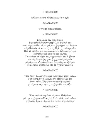 302
ΝΙΚΗΦΟΡΟΣ
Ἀλλὰ σὲ ἤθελα πλησίον μου νὰ σ’ ἐχω.
ΑΘΑΝΑΣΙΟΣ
Τ’ ὅνειρο ἐκεῖνο πέρασε.
ΝΙΚΗΦΟΡΟΣ
Στὰ λόγια σου ἔχεις πίκρα.
Τὴν παλαιὰ λησμόνησες φιλία; Τὴ ζωή μας
στοῦ στρατοπέδου τὴ σκηνή, στὶς φάραγγες τοῦ Ταύρου,
στὴν Κιλικία τὴ μακρινή, στῆς Κρήτης τὰ λαγκάδια;
Ποὺ μὲ τὸ ξίφος στὸ πλευρὸ καὶ τοὺς ἐχθροὺς τριγύρω
ἐμελετούσαμε μαζὶ τὰ ἱερὰ βιβλία;
Τὰ οὐράνια τὰ λόγια σου, τῆς πίστεώς σου ἡ φλόγα
καὶ τῆς ἀγγελοφόρητης ψυχῆς σου ἡ γοητεία
μὲ μάγευαν, μ’ ἀνάρπαζαν σὲ ὑπερκόσμιες σφαῖρες,
σὲ κόσμους ἁγιότητος. Μὴ τά ᾽χηςλησμονήσει;
ΑΘΑΝΑΣΙΟΣ
Τότε ἤσουν ἄλλος. Ὁ τραχὺς τότε ἤσουν στρατιώτης,
ὁ ἀσκητής, ποὺ φλόγιζαν τὴν ἄδολη ψυχή σου
ἅγιοι πόθοι. Σήμερα τὸ ταπεινό μου ράσο
μὲ τὴν αὐτοκρατορικὴ πορφύρα δὲν ταιριάζει.
ΝΙΚΗΦΟΡΟΣ
῞Ενα πανάγιο σύμβολο τὸ ράσον ἀδελφώνει
μὲ τὴν πορφύραν : ὁ Σταυρός!, Ἀπόστολός του ἄν εἶσαι,
μήπως κι ἐγὼ δὲν ἕμεινα πιστός του στρατιώτης;
ΑΘΑΝΑΣΙΟΣ
 