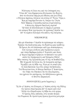 303
Ἀθέτησες τὸ λόγο σου καὶ τὴν ὑπόσχεσή σου.
Ὅταν ἀπ’ τοὺς Σαρακηνοὺς ἐλύτρωσες τὴν Κρήτη,
ἀπὸ τὰ πλούσια λάφυρα μοῦ ἔδωσες καὶ μοῦ εἶπες:
« Πήγαινε ἀμέσως, πήγαινε νὰ κτίσης στ’ Ἅγιον ῎Ορος ».
Καὶ μὲ λαχτάρα ἔκτισα τὴ Λαύρα τὴν ῾Αγία.
Ἀλλ’ ἕξαφνα, ὁ θεοσεβὴς ἐκεῖνος στρατηλάτης,
ὁ ἀσκητής, ἐφόρεσε βασιλικὴ κορόνα!
῞Ω! πόσο σὲ ἀποπλάνησεν ἡ λάμψις ἡ ματαία
τοῦ κόσμου! Καὶ προτίμησες τὰ πρόσκαιρ’ ἀγαθά του
ἀπ’ τὸ οὐράνιο βύθισμα στὰ κάλλη τῆς λατρείας.
ΝΙΚΗΦΟΡΟΣ
Δέν μὲ πλανέσαν τ’ ἀγαθὰ τὰ πρόσκαιρα τοῦ κόσμου.
᾽Εχθρὸς τῆς ἐκκλησίας μας, τοῦ Κράτους μας προδότης
θὰ ἤμουν, ἂν στὸ ἀπόκοσμο κελί μου ἀναπαυόμουν,
ἐνῶ τριγύρω κίνδυνοι μᾶς περιζώνουν μύριοι
καὶ τόσες βάρβαρες φυλὲς σ’ Ἀνατολὴ καὶ Δύση
μ’ ἄγρια λαχτάρα στρέφουνε τὸ βάσκανό των μάτι
κατὰ τὴν θεοφρούρητη καὶ ζηλεμένη Πόλη!
Μὴν παύσης τῆς θρησκείας μας τὸ πῦρ νὰ ἀναδαυλίζης.
Μὲ τὰ χρυσὰ τὰ λόγια σου τὰ πνεύματα κατήχει.
᾽Εργάζου γιὰ τὴ δόξα της, ᾽Εγὼ μὲ τὸ σπαθί μου
τὴ θεία βασιλεία της στὸν κόσμο θὰ ξαπλώσω.
Τοῦ Κωνσταντίνου τὸ ἄπειρο βασίλειο θ’ ἀναστήσω,
τὸν Τάφο τὸν Πανάγιο θὰ τὸν ἐλευθερώσω,
ποὺ χρόνια τὸν κατέχουνε, τὸν βεβηλώνουν χρόνια,
οἱ ἄπιστοι Σαρακηνοί.
ΑΘΑΝΑΣΙΟΣ ( μετὰ θερμότης )
῞Ω, ἄν γι’ ἀγάπη τοῦ Σταυροῦ, γι’ ἀγάπη αὐτῆς τῆς Πόλης
τὸν θρόνον ἐπροτίμησες ἀπ’ τὸ σεμνὸ κελί σου!
᾽Αλλὰ τὴν ἐθεμέλιωσες τὴ δόξα σου στὸ κρίμα.
Ὁ θρόνος, ὅπου κάθεσαι, στὴ γενεὰν ἀνήκει
τοῦ Ρωμανοῦ. Κι ὁρκίστηκες ὅρκους φρικτοὺς μιὰ μέρα
 