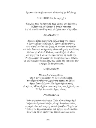 304
ἁρπακτικὰ τὰ χέρια σου σ’ αὐτὸν νὰ μὴν ἁπλώσης.
ΝΙΚΗΦΟΡΟΣ ( ἐν ταραχῆ )
῎Οχι, δέὲ τοὺς λησμόνησα τοὺς ὅρκους μου ἐκείνους.
Οὐδέποτε μὲ φλόγισεν ἡ ἄνομη λαχτάρα
ἀπ’ τὰ παιδιὰ τοῦ Ρωμανοῦ τὸ θρόνο τους ν’ ἁρπάξω.
ΑΘΑΝΑΣΙΟΣ
Δίκαιος εἶσαι κι εὐσεβής. Ἀλλὰ πρὸς τὴν κακία
ὁ θρόνος εἶναι ὀλίσθημα. Ὁ θρόνος εἶναι πλάνος,
ποὺ αἰχμαλωτίζει τὴν ψυχή, τὸ πνεῦμα σαγηνεύει
καὶ τοὺς δικαίους κι ἀγαθοὺς κάνει σκληροὺς κι ἀδίκους.
Φτύνει γι’ αὐτὸν ὁ ἀδελφὸς τοῦ ἀδελφοῦ τὸ αἶμα,
καὶ στρίγγλα ἡ μάνα γίνεται στὸ ἴδιο τὸ παιδί της.
῍Αν ὁμιλοῦσαν οἱ βουβοὶ τῶν παλατιῶν σου οἱ τοῖχοι,
θὰ μαρτυροῦσαν πράγματα, ποὺ ὀρθὲς τῆς κεφαλῆς σου·
οἱ τρίχες θὰ ἐσηκώνοντο.
ΝΙΚΗΦΟΡΟΣ
Μὰ καὶ θὰ ᾽μολογοῦσαν,
ὅτι σ’ αὐτὸν ἐκάθισαν τὸ θρόνο βασιλιάδες,
ποὺ εἶχαν ἀσάλευτη ψυχὴ στῆς ἀρετῆς τὸ βάθρο,
ἅγιοι, θεοφοβούμενοι. Κι εἶχαν ἀγάπη μόνη
τὸ κράτος. Μόνην ἕχθρα τωυ καὶ μίσος τοὺς ἐχθρούς του.
Σ’ ἐμὲ λοιπὸν δὲν ἕχεις πίστη;
ΑΘΑΝΑΣΙΟΣ
Στὸν στρατηγὸν ἐπίστευα. Στὸν αὐτοκράτορα ὄχι!
᾽Αφοῦ τὸν θρόνον ἔκλεψες, δὲν μ’ ἀπομένει πλέον,
παρὰ μὲ πόνο καὶ στοργὴ νὰ σοῦ φωνάξω : ᾽Αγρύπνα!
῟Ηλθα στὶς ἀπροσπέλαστες τοῦ θρόνου σου βαθμίδες,
ποὺ τόσα πάθη κρύβονται, τόσα φωλεύουν φίδια,
 