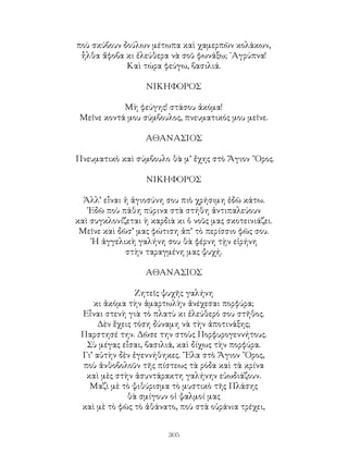 305
ποὺ σκύβουν δούλων μέτωπα καὶ χαμερπῶν κολάκων,
ἦλθα ἄφοβα κι ἐλεύθερα νὰ σοῦ φωνάξω; ᾽Αγρύπνα!
Καὶ τώρα φεύγω, βασιλιά.
ΝΙΚΗΦΟΡΟΣ
Μὴ φεύγης! στάσου ἀκόμα!
Μεῖνε κοντά μου σύμβουλος, πνευματικός μου μεῖνε.
ΑΘΑΝΑΣΙΟΣ
Πνευματικὸ καὶ σύμβουλο θὰ μ’ ἔχης στὸ Ἅγιον ῎Ορος.
ΝΙΚΗΦΟΡΟΣ
Ἀλλ’ εἶναι ἡ ἀγιοσύνη σου πιὸ χρήσιμη ἐδῶ κάτω.
᾽Εδῶ ποὺ πάθη πύρινα στὰ στήθη ἀντιπαλεύουν
καὶ συγκλονίζεται ὴ καρδιὰ κι ὁ νοῦς μας σκοτεινιάζει.
Μεῖνε καὶ δῶσ’ μας φώτιση ἀπ’ τὸ περίσσιο φῶς σου.
῾Η ἀγγελικὴ γαλήνη σου θὰ φέρνη τῂν εἰρήνη
στὴν ταραγμένη μας ψυχή.
ΑΘΑΝΑΣΙΟΣ
Ζητεῖς ψυχῆς γαλήνη
κι ἀκόμα τὴν ἁμαρτωλὴν ἀνέχεσαι πορφύρα;
Εἶναι στενὴ γιὰ τὸ πλατὺ κι ἐλεύθερό σου στῆθος.
Δὲν ἕχεις τόση δύναμη νὰ τὴν ἀποτινάξης;
Παρστησέ την. Δῶσε την στοὺς Πορφυρογεννήτους.
Σὺ μέγας εἶσαι, βασιλιά, καὶ δίχως τὴν πορφύρα.
Γι’ αὐτὴν δὲν ἐγεννήθηκες. ῎Ελα στὸ Ἅγιον ῎Ορος,
ποὺ ἀνθοβολοῦν τῆς πίστεως τὰ ρόδα καὶ τὰ κρίνα
καὶ μὲς στὴν ἀσυντάρακτη γαλήνην εὐωδιάζουν.
Μαζὶ μὲ τὸ ψιθύρισμα τὸ μυστικὸ τῆς Πλάσης
θὰ σμίγουν οἱ ψαλμοί μας
καὶ μὲ τὸ φῶς τὸ ἀθάνατο, ποὺ στὰ οὐράνια τρέχει,
 