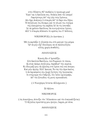 306
στὸν Πλάστη 8θ’ άνεβαίνη ἡ προσευχή μας!
᾽Εκεῖ ᾽ναι ἡ βασιλεία σου. Ἀπάνω ἀπὸ τὸν κόσμο!
Λαμπρότερη ἀπ’ τῆς γῆς τοὺς θρόνους.
Δὲν ἔχει ἀνάγκην ὁ σταυρὸς ἀπ’ τὸ βαρύ σου ξίφος.
῾Η ἀγγελική του δύναμη καὶ τὸ γλυκό του πνεῦμα
τῆς οἰκουμένης τὶς καρδιὲς θἐ νὰ τὶς ὑποτάξη·
θὲ νὰ χαθοῦν βασίλεια, θὰ συντριφτοῦνε θρόνοι,
ἀλλ’ ὁ σταυρὸς ἀθάνατο τὸ κράτος του θ’ ἁπλώνη.
ΝΙΚΗΦΟΡΟΣ ( ἐν ἐκστάσει )
Μὲ συναρπάζει ἡ γλώσσα σου στὸ μαγικό της ρεῦμα.
῞Ω! νὰ μὴν εἶμ’ ἐλεύθερος νὰ σὲ ἀκολουθήσω
εὐθύς, χωρὶς ἀναβολή...
ΑΘΑΝΑΣΙΟΣ
Κανεὶς δὲν σ’ ἐμποδίζει.
Στὸ βασιλιὰ Βασίλειο, τοῦ Ρωμανοῦ τὸ τέκνο,
ἄς εῖναι ἀκόμη ἀνήλικος, παράδωσ’ τὴν κορόνα.
Κι ἔλα μαζί μου νὰ ὑψωθῆς στὸ θρόνο ποὺ σοῦ ἀνήκει.
Καὶ μὴν ἀργῆς. Ἀλλ’ ἄκουσε. Ἄν ὡς τὴν ὥρα ἐκείνη
ἡ ἀνταριασμένη σου ψυχὴ ζητήση τῆς θρησκείας
τὸ στήριγμα τὸν Γαβριήλ, τὸν θεῖον ὑμνογράφο,
ἀπ’ τοῦ Στουδίου τὴ μονὴ προσκάλεσε.
( ὁ Νικηφόρος ἵσταται ἀλλοφρονῶν )
Σὲ ἀφήνω.
ΝΙΚΗΦΟΡΟΣ
( ὡς ἀνανήφων, ἀτενίζει τὸν ᾽Αθανάσιον καὶ τὸν ἐναγκαλίζεται)
Ὁ ἄγγελος προστάτης μου φεύγει, θαρρῶ, μὲ σένα.
ΑΘΑΝΑΣΙΟΣ
 