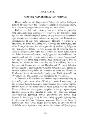 309
1. ΠΕΖΟΣ ΛΟΓΟΣ
ΑΠΟ ΤΗΣ ΑΚΡΟΠΟΛΕΩΣ ΤΩΝ ΑΘΗΝΩΝ
Περιεργασθέντες τὴν Ἀκρόπολιν δι’ ὅλης τῆς πρὼΐας ἀνέβημεν
εἶτα ἐπὶ τὸ ὑψηλότερον τοῦ Παρθενῶνος μέρος διὰ κλίμακος μιναρέ*,
ὃν οἱ Τοῦρκοι προσῆψαν τῷ περιστυλίῳ τοῦ ναοῦ τούτου.
Καθίσαντες ἐπὶ τοῦ τεθραυσμένου ἐπιστυλίου ἐπηρχόμεθα
τοῖς ὀφθαλμοῖς πρὸς ἀνατολὰς τὸν ῞Υμηττόν, τὴν Πεντέλην πρὸς
ἄρκτον, τὴν Πάρνηθα βορειοδυτικῶς, τὰ ὄρη ῎Ικαρον καὶ Αἰγάλεων
πρὸς δυσμὰς καὶ ὑπεράνω τούτων τὰς κορυφὰς τοῦ Κιθαιρῶνος,
νοτιοδυτικῶς δὲ καὶ πρὸς μεσημβρίαν ἐφαίνετο ἡ θάλασσα, ὁ
Πειραιεύς, αἱ ἀκταὶ τῆς Σαλαμῖνος, Αἰγίνης καὶ ᾽Επιδαύρου, καὶ
αὐτὸς ὁ ᾽Ακροκόρινθος. Κάτωθεν ἡμῶν ἐν τῇ κοιλάδι, ἦς διέγραψα
τὴν περιφέρειαν, ἔβλεπέ τις τοὺς λόφους καὶ τὰ πλεῖστα τῶν ἐν
Ἀθήναις μνημείων, τὸν λόφον τοῦ Μουσείου καὶ τὸ ἐπ’ αὐτοῦ μνῆμα
τοῦ Φιλοπάππου νοτιοδυτικῶς, τοὺς βράχους τοῦ ᾽Αρείου Πάγου, τοῦ
Λυκαβηττοῦ καὶ τῆς Πνυκὸς πρὸς δυσμάς, τὸν μικρὸν ῎Αγχεσμον*
πρὸς ἄρκτον καὶ τέλος πρὸς ἀνατολὰς τοὺς ἐπικειμένους τῷ Σταδίῳ
λόφους. Ὑπ’ αὐτοὺς δὲ τοὺς πρόποδας τῆς ᾽Ακροπόλεως ἓκειτο τὸ
θέατρον τοῦ Βάκχου καὶ τὸ τοῦ ῾Ηρῴδου τοῦ ᾽Αττικοῦ· δεξιόθεν
αὐτῶν ὑψοῦντο οἱ μεμονωμένοι στύλοι τοῦ ᾽Ολυμπίου Διὸς καὶ πέραν
τούτων ἐφαίνετο ὁ περίβολος τοῦ Λυκείου, τὸ ρεῦμα τοῦ ᾽Ιλισοῦ, τὸ
Στάδιον καὶ ὁ ναὸς τῆς ᾽Αρτέμιδος ἢ Δήμητρος. ῎Εν δὲ τῇ μεταξὺ τοῦ
᾽Αγχέσμου καὶ τῆς ᾽Ακροπόλεως κοιλάδι ἔκε῾το ἡ νέα πόλις.
῾Ο θέλων νὰ συλλάβῃ ἰδέαν τοῦ κάλλους τῆς προκειμένης θέας, ἄς
φαντασθῇ τὴν ἔκτασιν ταύτην ἄλλοθι μέ γυμνὴν ἤ κεκαλυμμένην
ὑπὸ κιτρίνης ἐρείκης, ἄλλοθι δὲ διακοπτομένη ὑπὸ συμπλεγμάτων
ἐλαιῶν, ἀμπέλων καὶ μικρῶν ἀγρῶν κριθῇ φυτευμένων· ἂς ὑποθέσῃ
βάσεις στύλων καὶ συντρίμματα ἀρχαίων τε καὶ μεταγενεστέρων
ἐρειπίων κείμενα τῇδε κακεῖσε ἐν μέσῳ τῶν σπαρτῶν, τοίχους
κεκονιαμένους, φραγμοὺς κήπων χωρίζοντας ἀπ’ αὐτῷν τοὺς
ἀγρούς- ἂς διασπείρῃ ἐν τῇ ἐκτάσει ταύτῃ χωρικὰς ἀρδευομένας
ἢ πλυνούσας ἐσθῆτας Τούρκων, χωρικοὺς ἐλαύνοντας ὄνους ἢ
φέροντας ἐπὶ τῶν νώτων τροφὰς εἰς τὴν πόλιν· ἂς ὑποθέσῃ πάντα
τὰ ἔνδοξα ταῦτα ἐρείπια, πάσας ταύτας τὰς ἐπίσης ἐνδόξους νήσους
 