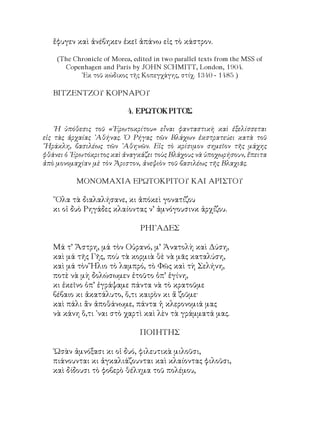 ἔφυγεν καὶ ἀνέβηκεν ἐκεῖ ἀπάνω εἰς τὸ κάστρον.
(The Chronicle of Morea, edited in two parallel texts from the MSS of
Copenhagen and Paris by JOHN SCHMITT, London, 1904.
᾽Εκ τοῦ κώδικος τῆς Κοπεγχάγης, στίχ. 1340 - 1485 )
BΙΤΖΕΝΤΖΟΥ ΚΟΡΝΑΡΟΥ
4. ΕΡΩΤΟΚΡΙΤΟΣ
῾Η ὑπόθεσις τοῦ «᾽Ερωτοκρίτου» εἶναι φανταστικὴ καὶ ἐξελίσσεται
εἰς τὰς ἀρχαίας ᾽Αθήνας. Ὁ Ρήγας τῶν Βλάχων ἐκστρατεύει κατὰ τοῦ
῞Ηράκλη, βασιλέως τῶν ᾽Αθηνῶν. Εἰς τὸ κρίσιμον σημεῖον τῆς μάχης
φθάνει ὁ ᾽Ερωτόκριτος καὶ ἀναγκάζει τοὺς Βλάχους νὰ ὑποχωρήσουν, ἔπειτα
ἀπὸ μονομαχίαν μὲ τὸν Ἄριστον, ἀνεψιὸν τοῦ βασιλέως τῆς Βλαχιᾶς.
ΜΟΝΟΜΑΧΙΑ ΕΡΩΤΟΚΡΙΤΟΥ ΚΑΙ ΑΡΙΣΤΟΥ
῞Ολα τὰ διαλαλήσανε, κι ἀπόκεὶ γονατίζου
κι οἱ δυὸ Ρηγάδες κλαίοντας ν’ ἀμνόγουσινκ ἀρχίζου.
ΡΗΓΑΔΕΣ
Μά τ’ Ἄστρη, μά τὸν Οὐρανό, μ’ Ἀνατολὴ καὶ Δύση,
καὶ μά τῆς Γῆς, ποὺ τὰ κορμιὰ θὲ νὰ μᾶς καταλύση,
καὶ μά τὸν Ἥλιο τὸ λαμπρό, τὸ Φῶς καὶ τὴ Σελήνη,
ποτὲ νὰ μὴ δολώσωμεν ἐτοῦτο ὁπ’ ἐγίνη,
κι ἐκεῖνο ὁπ’ ἐγράψαμε πάντα νὰ τὸ κρατοῦμε
βέβαιο κι ἀκατάλυτο, ὅ,τι καιρὸν κι ἄ ζοῦμε·
καὶ πάλι ἂν ἀποθάνωμε, πάντα ἡ κλερονομιά μας
νὰ κάνη ὅ,τι ᾽ναι στὸ χαρτὶ καὶ λὲν τὰ γράμματά μας.
ΠΟΙΗΤΗΣ
῾Ωσὰν ἀμνόξασι κι οἱ δυό, φιλευτικὰ μιλοῦσι,
πιάνουνται κι ἀγκαλιάζουνται καὶ κλαίοντας φιλοῦσι,
καὶ δίδουσι τὸ φοβερὸ θέλημα τοῦ πολέμου,
 