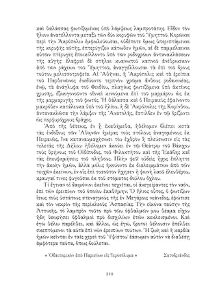 310
καὶ θαλάσσας φωτιζομένας ὑπὸ λάμψεως λαμπροτάτης. Εἶδον τὸν
ἥλιον ἀνατέλλοντα μεταξὺ τῶν δύο κορυφῶν τοῦ ῞Υμηττοῦ. Κορῶναι
περὶ τὴν Ἀκρόπολιν ἐμφωλεύουσαι, οὐδέποτε ὅμως ὑπεριπτάμεναι
τῆς κορυφῆς αὐτῆς, ἐπτερύγιζον κάτωθεν ἡμῶν, αἱ δὲ παμμέλαιναι
αὐτῶν πτέρυγες ἐποικίλλοντο ὑπὸ τῶν ροδοχρόων ἀντανακλάσεων
τῆς αὐγῆς· ἐλαφραὶ δὲ στῆλαι κυανωποῦ καπνοῦ ἀνέθρωσκον
ἀπὸ τῶν ράχεων τοῦ ῞Υμηττοῦ, ἀναγγέλλουσαι τὰ ἐπὶ τοῦ ὄρους
τούτου μελισσοτροφεῖα. Αἱ ᾽Αθῆναι, ἡ ᾽Ακρόπολις καὶ τὰ ἐρείπια
τοῦ Παρθενῶνος ἐνεδύοντο τερπνὸν χρῶμα ἄνθους ροδακινέας,
ἐνῷ, τὰ ἀνάγλυφα τοῦ Φειδίου, πλαγίως φωτιζόμενα ὑπὸ ἀκτῖνος
χρυσῆς, ἐζωογονοῦντο οἵονεὶ κινούμενα ἐπὶ τοῦ μαρμάρου ὡς ἐκ
τῆς μαρμαρυγῆς τοῦ φωτός. ῾Η θάλασσα καὶ ὁ Πειραιεὺς ἐφαίνοντο
μακρόθεν κατάλευκα ὑπὸ τοῦ ἡλίου, ἡ δὲ ᾽Ακρόπολις τῆς Κορίνθου,
ἀντανακλῶσα τὴν λάμψιν τῆς ᾽Ανατολῆς, ἔστιλβεν ἐν τῷ ὁρίζοντι
ὡς πορφυρόχρους βράχος.
᾽Απὸ τῆς θέσεως, ἐν ᾗ ἐκαθήμεθα, ἠθέλομεν βλέπει κστὰ
τὰς ἐνδόξους τῶν ᾽Αθηνῶν ἡμέρας τοὺς στόλους ἀναγομένους ἐκ
Πειραιῶς, ἵνα καταναυμαχήσωσι τὸυ ἐχθρὸν ἢ πλεύσωσιν εἰς τὰς
τελετὰς τῆς Δήλου· ἠθέλομεν ἀκούει ἐν τῷ Θεάτρῳ τοῦ Βάκχου
τοὺς θρήνους τοῦ Οἰδίποδος, τοῦ Φιλοκτήτου καὶ τῆς ῾Εκάβης καἵ
τὰς ἐπευφημήσεις τοῦ πλήθους. Πλὴν φεῦ! οὐδεὶς ἦχος ἔπληττε
τὴν ἀκοὴν ἡμῶν, ἀλλὰ μόλις ἠκούοντο ἐκ διαλειμμάτων ἀπὸ τῶν
τειχῶν ἐκείνων, ἐν οἷς ἐπὶ τοσοῦτον ἤχησεν ἡ φωνὴ λαοῦ ἐλευθέρου,
κραυγαί τινες φυγοῦσαι ἐκ τοῦ στόματος δούλου ὄχλου.
Τί ἔγιναν οἱ δαιμόνιοι ἐκεῖνοι τεχνῖται, οἱ ἀνεγείραντες τὸν ναόν,
ἐπὶ τῶν ἐρειπίων τοῦ ὁποίου ἐκαθήμην; ῾Ο ἥλιος οὗτος, ὁ φωτίζων
ἴσως τοὺς ὑστάτους στεναγμοὺς τῆς ἐν Μεγάροις νεάνιδος, ἐφώτισε
καὶ τὸν νεκρὸν τῆς περὶκλεοῦς ᾽Ασπασίας. Τὴν εἰκόνα ταύτην τῆς
Ἀττικῆς, τὸ λαμπρὸν τοῦτο πρὸ τῶυ ὀφθαλμῶν μου θέαμα εἶχου
ἤδη θεωρήσει ὀφθαλμοὶ πρὸ δισχιλίων ἐτῶν κεκλεισμένοι. Καὶ
ἐγὼ θέλω παρέλθει, καὶ ἄλλοι, ὡς ἐγώ, βροτοὶ θέλουσιν ἐπέλθει
σκεπτόμενοι τὰ αὐτὰ ἐπὶ νῶν ἐρειπίων τούτων. ῞Η ζωὴ καὶ ἡ καρδία
ἡμῶν κεῖνται ἐν ταῖς χερσὶ τοῦ ῞Υψίστου˙ ἐάσωμεν αὐτὸν νὰ διαθέσῃ
ἀμφότερα ταῦτα, ὅπως βούλεται.
« ῾Οδαιπορικὸν ἀπὸ Παρισίων εἰς ῾Ιεροσόλυμα »	 Σατοβριάνδος
 