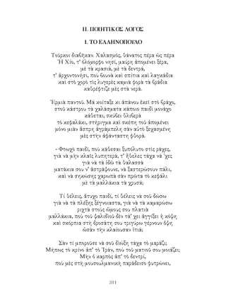 311
ΙΙ. ΠΟΙΗΤΙΚΟΣ ΛΟΓΟΣ
1. ΤΟ ΕΛΛΗΝΟΠΟΥΛΟ
Τοῦρκοι διαβῆκαν. Χαλασμός, θάνατος πέρα ὡς πέρα
῾Η Χίο, τ’ ὁλόμορφο νησί, μαύρη ἀπομένει ξέρα,
μὲ τὰ κρασιά, μὲ τὰ δεντρά,
τ’ ἀρχοντονήσι, ποὺ βουνὰ καὶ σπίτια καὶ λαγκάδια
καὶ στὸ χορὸ τὶς λυγερὲς καμιὰ φορὰ τὰ βράδια
καθρέφτιζε μὲς στὰ νερά.
᾽Ερμιὰ παντοῦ. Μά κοίταξε κι ἀπάνου ἐκεῖ στὸ βράχο,
στοῦ κάστρου τὰ χαλάσματα κάποιο παιδὶ μονάχο
κάθεται, σκύβει θλιβερὰ
τὸ κεφαλάκι, στήριγμα καὶ σκέπη τοῦ ἀπομένει
μόνο μιὰν ἄσπρη ἀγράμπελη σὰν αὐτὸ ξεχασμένη
μὲς στὴν ἀφάνταστη φθορά.
- Φτωχὸ παιδί, ποὺ κάθεσαι ξυπόλυτο στὶς ράχες,
γιὰ νὰ μὴν κλαῖς λυπητερά, τ’ ἤθελες τάχα νά ᾽χες
γιὰ νὰ τὰ ἰδῶ τὰ θαλασσὰ
ματάκια σου ν’ ἀστράψουνε, νὰ ξαστερώσουν πάλι,
καὶ νὰ σηκώσης χαρωπὰ σὰν πρῶτα τὸ κεφάλι
μὲ τὰ μαλλάκια τὰ χρυσά;
Τί θέλεις, ἄτυχο παιδί, τί θέλεις νὰ σοῦ δώσω
γιὰ νὰ τὰ πλέξης ξέγνοιαστα, γιὰ νὰ τὰ καμαρώσω
ριχτὰ στοὺς ὤμους σου πλατιὰ
μαλλάκια, ποὺ τοῦ ψαλιδὶοῦ δὲν τά’ χει ἀγγίξει ἡ κόψη
καὶ σκόρπια στὴ δροσάτη σου τριγύρω γέρνουν ὄψη
ὡσὰν τὴν κλαίουσαν ἰτιά;
Σὰν τί μποροῦσε νὰ σοῦ δὶώξη τάχα τὸ μαράζι;
Μήπως τὸ κρίνο ἀπ’ τὸ ᾽Ιράν, ποὺ τοῦ ματιοῦ σου μοιάζει;
Μὴν ὁ καρπὸς ἀπ’ τὸ δεντρί,
ποὺ μὲς στὴ μουσουλμανικὴ παράδεισο φυτρώνει,
 