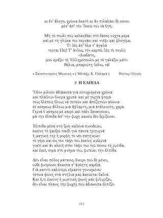 312
κι ἕν’ ἄλογο, χρόνια ἑκατὸ κι ἂν πιλαλάει δὲ οώνει
μέσ’ ἀπ’ τὸν ᾽ἴσκιο του νὰ βγῆ;
Μὴ τὸ πουλὶ ποὺ κελαηδάει στὸ δάσος νύχτα μέρα
καὶ μὲ τὴ γλύκα του περνάει καὶ ντέφι καὶ φλογέρα;
Τί θὲς ἀπ’ ὅλα τ’ ἀγαθὰ
τοῦτα; Πές! Τ’ ἄνθος, τὸν καρπό; θὲς τὸ πουλί;
-Διαβάτη,
μοῦ κράζει τὸ ᾽Ελλημόπουλο μὲ τὸ γαλάζιο μάτι:
Βόλια, μπαρούτη θέλω, νά!
« Ξανατονισμένη Μουσικὴ » ( Μετάφρ. Κ. Παλαμᾶ )	 Βίκτωρ Οὑγκὼ
2 Η ΕΛΠΙΔΑ
῞Ολοι μιλοῦν ἀδιάκοπα γιὰ εὐτυχισμένα χρόνια
καὶ πλάθουν ὄνειρα χρυσά· καὶ μὲ γοργὰ φτερὰ
τοὺς βλέπεις ὅλους νὰ πετοῦν καὶ ἀποζητοῦν αἰώνια
σέ κόσμους ἄλλους μιὰ ἄφθαρτη, μιὰ ἀτέλειωτη, χαρά.
Γερνᾶ ὁ κόσμος μὲ καιρὸ καὶ πάλι ξανανιώνει,
μἀ τὴν ἐλπίδα ἀπ’ τὴν ψυχὴ κανεὶς δὲν ξεριζώνει.
᾽Ελπίδα μέσα στὴ ζωὴ καθένα συνοδεύει,
ἐκείνη τὸ φαιδρὸ παιδὶ γιὰ πάντα τριγυρνᾶ·
ἡ μαγική της ἡ μορφὴ τὸ νέο σαγηνεύει·
τὸ γέρο καὶ ὡς τὸν τάφο του ἐκείνη κυβερνᾶ·
γιατὶ καὶ ἄν κλειῆ στὸν τάφο του τοῦ πόνου τὴ ρυτίδα,
καὶ ἐκεῖ, σιμὰ στὸ μνῆμα του, φυτεύει τὴν ἐλπίδα.
Δὲν εἶναι πόθος μάταιος, ὄνειρο ποὺ δὲ μένει,
οὐδὲ φυτρώνει ἄσκοπα σ’ ἀνόητη καρδιά.
Γιὰ κατιτὶ καλύτερο εἴμαστε γεννημένοι·
τέτοια φωνὴ στὰ στήθια μας ἀκούεται βαθιά.
Καὶ ὅ,τι ἐκείνη ἡ μυστικὴ φωνὴ μᾶς ψιθυρίζει,
δὲν εἶναι πλάνη τῆς ψυχῆς ποὺ ἀδιάκοπα ἐλπίζει.
 