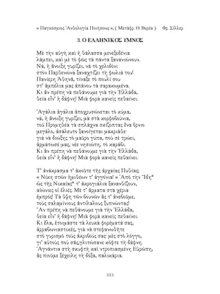 313
« Παγκόσμιος ᾽Ανθολογία Ποιήσεως », ( Μετάφρ. Θ. Βορέα )	 Φρ. Σίλλερ
3. Ο ΕΛΛΗΝΙΚΟΣ ΥΜΝΟΣ
Μὲ τὴν αὐγὴ καὶ ἡ θάλασσα μενεξεδένια
λάμπει, καὶ μὲ τὸ φῶς τὰ πάντα ξανανιώνουν.
Νά, ἡ ἄνοιξη γυρίζει, νά τὸ χελιδόνι
στὸν Παρθενώνα ξαναχτίζει τὴ φωλιά του!
Πανίερη Ἀθηνᾶ, τίναξε τὸ πουλί σου
στ’ ἀμπέλια μας ἀπάνου τὰ σαρακωμένα.
Κι ἄν πρέπη νὰ πεθάνουμε γιὰ τὴν ῾Ελλάδα,
θεία εἶν’ ἡ δάφνη! Μιὰ φορὰ κανεὶς πεθαίνει.
᾽Αγάλια ἀγάλια ἀποχρυσώνεται τὸ κύμα,
νά, ἡ ἄνοιξη γυρίζει, μὰ στὰ κορφοβούνια,
τοῦ Προμηθέα τὰ σπλάχνα σκίζοπτας ἕνα ὄρνιο
μεγάλο, ἀσάλευτο ξανοίγεται μακριάθε·
γιὰ νὰ διώξης τὸ μαῦρο γύπα, ποὺ σὲ τρώει,
ἀρμάτωσέ μας, νέε νησιώτη, τὸ καράβι.
Κι ἂν πρέπη νὰ πεθάνουμε γιὰ τὴν ῾Ελλάδα,
θεία εἶν’ ἡ δάφνη! Μιὰ φορὰ κανεὶς πεθαίνει.
Τ’ ἀνάκρασμα τ’ ἀκοῦτε τῆς ἀρχαίας Πυθίας;
« Νίκη στῶν ἡμιθέων τ’ ἀγγόνια! » ᾽Απὸ τὴν ῎Ιδη*
ὡς τῆς Νικαίας* τ’ ἀκρογιάλια ξανανθίζουν,
αἰώνιες οἱ ἐλιές. Μὲ τ’ ἄρματα στὰ χέρια
ἐμπρός! Τὰ ὕψη τῶν βουνῶν ἂς τ’ ἀνεβοῦμε,
τοὺς σαλαμίνιους ἀντίλαλους ξυπνώντας!
῞Αν πρέπη νὰ πεθάνουμε γιὰ τὴν ῾Ελλάδα,
θεία εἶν’ ἡ δάφνη! Μιὰ φορὰ κανεὶς πεθαίνει.
Κι ἔλα, ἑτοιμάστε τὰ λευκὰ φορέματά σας,
ἀρραβωνιαστικές, γιὰ νὰ στεφανωθῆτε
στὸ γυρισμὸ τοὺς ἀκριβούς σας· μὲς στὸ λόγγο,
γι’ αὐτοὺς ποὺ σᾶς,γλιτώσανε κόφτε τὴ δάφνη.
᾽Αγνάντια στὴ σκυφτὴ καὶ ντροπιασμένη Εὐρώπη,
ἂς πιοῦμε ξέχειλη τὴ δόξα, παλικάρια.
 