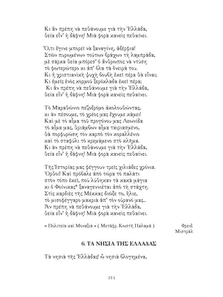 314
Κι ἂν πρέπη νὰ πεθάνουμε γιὰ τὴν ῾Ελλάδα,
θεία εἶν’ ἡ δάφνη! Μιὰ φορὰ κανεὶς πεθαίνει.
Ὅ,τι ἔγινε μπορεῖ νὰ ξαναγίνη, ἀδέρφια!
Στῶν πυρωμένων τούτων βράχων τὴ λαμπράδα,
μὲ σάρκα θεία μπόρεσ’ ὁ ἄνθρωπος νὰ ντύση
τὸ φωτερώτερο κι ἀπ’ ὅλα τὰ ὅνειρά του.
Κι ἡ χριστιανὶκὴ ψυχὴ βουβὴ ἐκεῖ πέρα θὰ εἶναι;
Κι ἐμεῖς ἑνὸς κορμοῦ ξερόκλαδα ἐκεῖ πέρα;
Κι ἂν πρέπη νὰ πεθάνουμε γιὰ τὴν ῾Ελλάδα,
θεία εἶν’ ἡ δάφνη! Μιὰ φορὰ κανεὶς πεθαίνει.
Τὸ Μαραθώνιο πεζοδρόμο ἀκολουθώντας,
κι ὰν πέσουμε, τὸ χρέος μας ἔχουμε κάμει!
Καὶ μὲ τὸ αἶμα τοῦ προγόνου μας Λεωνίδα
τὸ αἶμα μας, θριάμβων αἶμα ταιριασμένο,
θὰ πορφυρώση τὸν καρπὸ τὸν κοραλλένιο
καὶ τὸ σταφύλι τὸ κρεμάμενο στὸ κλῆμα.
Κι ὰν πρέπη νὰ πεθάνουμε γιὰ τὴν ῾Ελλάδα,
θεία εἶν’ ἡ δάφνη! Μιὰ φορὰ κανεὶς πεθαίνει.
Τῆς Ἰστορίας μας φέγγουν τρεῖς χιλιάδες χρόνια.
᾽Ορθοί! Καὶ πρόβαλε ἀπὸ τώρα τὸ παλάτι
στὸν τόπο ἐκεῖ, ποὺ λύθηκαν τὰ κακὰ μάγια
κι ὁ Φοίνικας* ξαναγεννιέται ἀπὸ τὴ στάχτη.
Στὶς καρδιὲς τῆς Μέκκας διῶξε το, ἥλιε,
τὸ μισοφέγγαρο μακριὰ ἀπ’ τὸν οὐρανό μας...
Ἄν πρέπη νὰ πεθάνουμε γιὰ τὴν ῾Ελλάδα,
θεία εἶν’ ἡ δάφνη! Μιὰ φορὰ κανεὶς πεθαίνει.
« Πολιτεία καὶ Μοναξιὰ » ( Μετάφρ. Κωστῆ Παλαμᾶ )	 Φρειδ.
Μιστρὰλ
6. ΤΑ ΝΗΣΙΑ ΤΗΣ ΕΛΛΑΔΑΣ
Τὰ νησιὰ τῆς ῾Ἑλλάδας! ὦ νησιὰ βλογημένα,
 