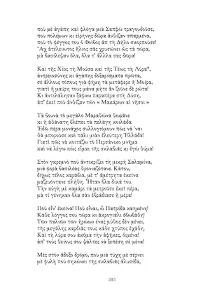 315
ποὺ μὲ ἀγάπη καὶ φλόγα μιὰ Σαπφὼ τραγουδοῦσε,
ποὺ πολέμων κι εἰρήνης δῶρα ἀνθίζαν σπαρμένα,
ποὺ τὸ φέγγος του ὁ Φοῖβος ἀπ τὴ Δῆλο σκορποῦσε!
῎Αχ ἀτέλειωτος ἥλιος σᾶς χρυσώνει ὡς τὰ τώρα,
μὰ βασίλεψαν ὅλα, ὅλα τ’ ἄλλλα σας δῶρα!
Καὶ τῆς Χίος τὴ Μούσα καὶ τῆς Τέως τὴ Λύρα*,
ἀντρειοσύνης κι ἀγάπης δοξαρίσματα πρῶτα,
σέ ἄλλους τόπους γιὰ φήμη τὰ μετάφερε ἡ Μοίρα,
γιατὶ ἡ μαύρη τους μάνα μήτε ἂν ζοῦνε δὲ ρώτα!
Κι ἀντιλάλησαν ξάφνω παραπέρα στὴ Δύση,
ἀπ’ ἐκεῖ ποὺ ἀνθίζαν τῶν « Μακάρων αἱ νῆσοι »
Τὰ βουνὰ τὸ μεγάλο Μαραθώνα θωρᾶνε
κι ἡ ἀθάνατη βλέπει τὰ πελάγη κοιλάδα.
᾽Εδῶ πέρα μονάχος συλλογιόμουν πὼς νά ᾽ναι
θὰ μποροῦσε καὶ πάλι μιὰν ἐλεύτερη ῾Ελλάδα!
Γιατὶ πῶς νὰ κοιτάζω τὸ Περσάνικο μνῆμα
καὶ νὰ λέγω πὼς εἶμαι τῆς σκλαβιᾶς κι ἐγὼ θύμα!
Στὸν γκρεμνὸ ποὺ ἀντικρίζει τὴ μικρὴ Σαλαμίνα,
μιὰ φορὰ βασιλέας θρονιαζότανε. Κάτου,
δίχως τέλος καράβια, μὲ τ’ ἀμέτρητα ἐκεῖνα
μαζευόντανε πλήθη. ῏Ηταν ὅλα δικά του.
Τὴν αὐγὴ μὲ καμάρι τὰ μετροῦσε ἐκεῖ πέρα,
μὰ τί γένηκαν ὅλα σὰν ἐβράδιασε ἡ μέρα!
Ποῦ εἶν’ ἐκεῖνα! Ποῦ εἶναι, ὦ Πατρίδα καημένη!
Κάθε λόγγος σου τώρα κι ἀκρογιάλι ἐβωβάθη!
Τῶν παλιῶν τῶν ἡρώων ένας μύθος δὲν μένει,
τῆς μεγάλης καρδιᾶς τους κάθε χτύπος ἐχάθη.
Καὶ τὴ λύρα σου ἀκόμα τὴν ἀφῆκες, ὀιμένα!
ἀπ’ τοὺς θείους σου ψάλτες νὰ ξεπέση σὲ μένα!
Μὲς στὸν ἄδοξο δρόμο, ποὺ μιὰ τύχη μὲ σέρνει
μὲ φυλὴ ποὺ σηκώνει τῆς σκλαβιᾶς ἁλυσίδα,
 