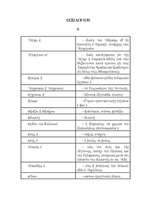 ΛΕΞΙΛΟΓΙΟΝ
Α
῎Αγαρ, ἡ - δούλη τοῦ ᾽Αβραάμ, ἐξ ἦς
ἐγεννήθη ὁ ᾽Ισμαήλ, γενάρχης τῶν
᾽Αγαρηνῶν.
᾽Αγαρηνοί, οἱ - λαὸς καταγόμενος ἐκ τῆς
῎Αγαρ· ἡ ὀνομασία ἐδόθη ὑπὸ τῶν
Βυζαντινῶν κατὰ πρῶτον εἰς τοὺς
᾽Ισμαηλίτας Ἄραβας καὶ βραδύτερον
εἰς ὅλους τοὺς Μωαμεθανούς.
ἄγκυρα, ἡ - ἐδῶ: δρέπανον (εἶδος πολεμικοῦ
ὀργάνου ).
῎Αγχεσμος ἢ ᾽Αγχεσμὸς - τὸ Τουρκοβούνι τῆς ᾽Αττικῆς.
ἀγχίνοια, ἡ - ὀξύνοια, ἐξυπνάδα, σύνεσις.
ἄγωμε - β’ προσ. προστακτικῆς: πήγαινε
( ἄμε )
ἀδράζω ἢ ἀδράχνω - δράττομαι, πιάνω, ἁρπάζω.
ἀδυνατὴ - δυνατή.
ἀηδόνι τοῦ Κολωνοῦ - ὁ Σοφοκλῆς, τὰ χορικὰ τοῦ
Σοφοκλέους, (ἀντονομασία )
ἄθος, ὁ - τέφρα, στάχτη.
ἀθός, ὁ - ὁ ἀνθός, τὸ ἄνθος,
Αἰακός, ὁ - υἱὸς τοῦ Διὸς καὶ τῆς
Αἰγίννης, πατὴρ τοῦ Πηλέως καὶ
τοῦ Τελαμῶνος, γενόμενος μετὰ τὸν
θάνατόν του δικαστὴς ἐν τῷ ῞Αδῃ.
Αἰακίδης, ὁ - υἱὸς ἢ ἀπόγονος τοῦ Αἰακοῦ·
ἐδῶ: ὁ ᾽Αχιλλεύς,
αἴθων - καίων, ὁρμητικός, βίαιος.
 