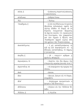 318
αἰκία, ἡ -ἡκάκωσις,σωματικὴκάκωσις,
ἡ κακοποίησις.
αἰνόλυκος - φοβερὸς λύκος.
Ἁίς - ῾Αγίους.
᾽Ακαδημία, ἡ - ἡ ὑπὸ τοῦ Πλάτωνος τὸ πρῶτον
ἱδρυθεῖσα φιλοσοφικὴ σχολή ἐκ
ταύτης ἔλαβον τὸ ὄνομα τὰ ἐν
Εὐρώπη πνευματικὰ ἱδρύματα,
τὰ ἔχοντα σκοπὸν ττν προαγωγὴν
τῶν ἐπιστημῶν, τῶν γραμμάτων
καὶ τῶν τεχνῶν ἡ ἵδρυσις τῶν
᾽Ακαδημιῶν ἤρχισε κυρίως ἀπὸ
τῶν χρόνων τῆς ᾽Αναγεννήσεως.
ἀκατάπληκτος - ὁ μὴ καταπλησσόμενος τὸ
οὐδ. ὡς οὐσ. ἀκατάπηκτον τὸ - ἡ
ἔλλειψις καταπλήξεως, τὸ θάρρος,
ἡ γενναιότης.
ἀκηδία, ἡ - (ἀ - στερητ.+ κήδομαι ),
ἀμέλεια, ἀδιαφορία.
ἀκροκέραιον, τὸ - ἕκαστον τῶν δύο ἄκρων τῆς
σταυρωτῆς κεραίας (κοινῶς: πινό )
ἀκροστόλια, τὰ - τὰ κοσμήματα τῆς πρῴρας τοῦ
πλοίου.
ἀκῶ - ἀκούω.
ἄκω - ἄκουγε, ἤκουεν εἰς τὸ ὄνομα...
ὠνομάζετο.
ἄλα! - ἐπιφώνημα προτρεπτικὸν =
ἐμπρός· ( λέξ. βενετική ).
ἀλβιόνειος - ἀνήκων εἰς τὴν ᾽Αλβιόνα· βλ.
λέξιν.
Ἀλβιών, ἠ - ἠ Αγγλία.
 